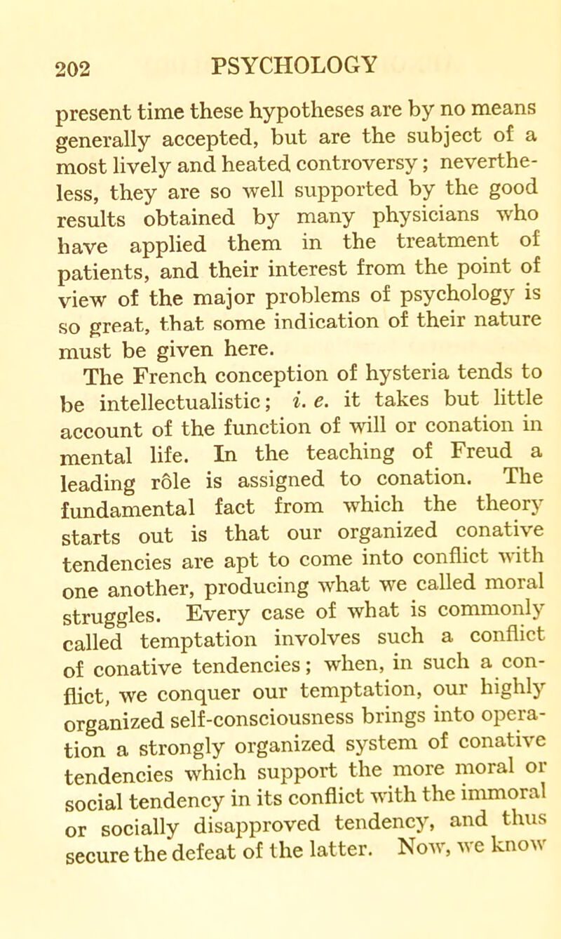 present time these hypotheses are by no means generally accepted, but are the subject of a most lively and heated controversy; neverthe- less, they are so well supported by the good results obtained by many physicians who have applied them in the treatment of patients, and their interest from the point of view of the major problems of psychology is so great, that some indication of their nature must be given here. The French conception of hysteria tends to be intellectualistic; i. e. it takes but little account of the function of will or conation in mental life. In the teaching of Freud a leading role is assigned to conation. The fundamental fact from which the theory starts out is that our organized conative tendencies are apt to come into conflict with one another, producing what we called moral struggles. Every case of what is commonly called temptation involves such a conflict of conative tendencies; when, in such a con- flict, we conquer our temptation, our highly organized self-consciousness brings into opera- tion a strongly organized system of conative tendencies which support the more moral or social tendency in its conflict with the immoral or socially disapproved tendency, and thus secure the defeat of the latter. Now, we know