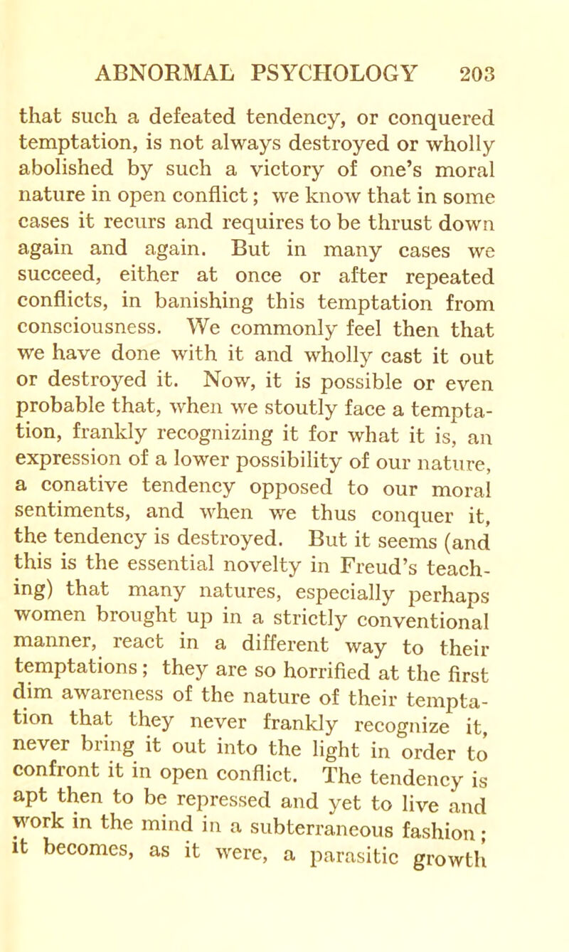 that such a defeated tendency, or conquered temptation, is not always destroyed or wholly abolished by such a victory of one’s moral nature in open conflict; we know that in some cases it recurs and requires to be thrust down again and again. But in many cases we succeed, either at once or after repeated conflicts, in banishing this temptation from consciousness. We commonly feel then that we have done with it and wholly cast it out or destroyed it. Now, it is possible or even probable that, when we stoutly face a tempta- tion, frankly recognizing it for what it is, an expression of a lower possibility of our nature, a conative tendency opposed to our moral sentiments, and when we thus conquer it, the tendency is destroyed. But it seems (and this is the essential novelty in Freud’s teach- ing) that many natures, especially perhaps women brought up in a strietly conventional manner, react in a different way to their temptations; they are so horrified at the first dim awareness of the nature of their tempta- tion that they never frankly recognize it, never bring it out into the light in order to confront it in open conflict. The tendency is apt then to be repressed and yet to live and work in the mind in a subterraneous fashion; it becomes, as it were, a parasitic growth