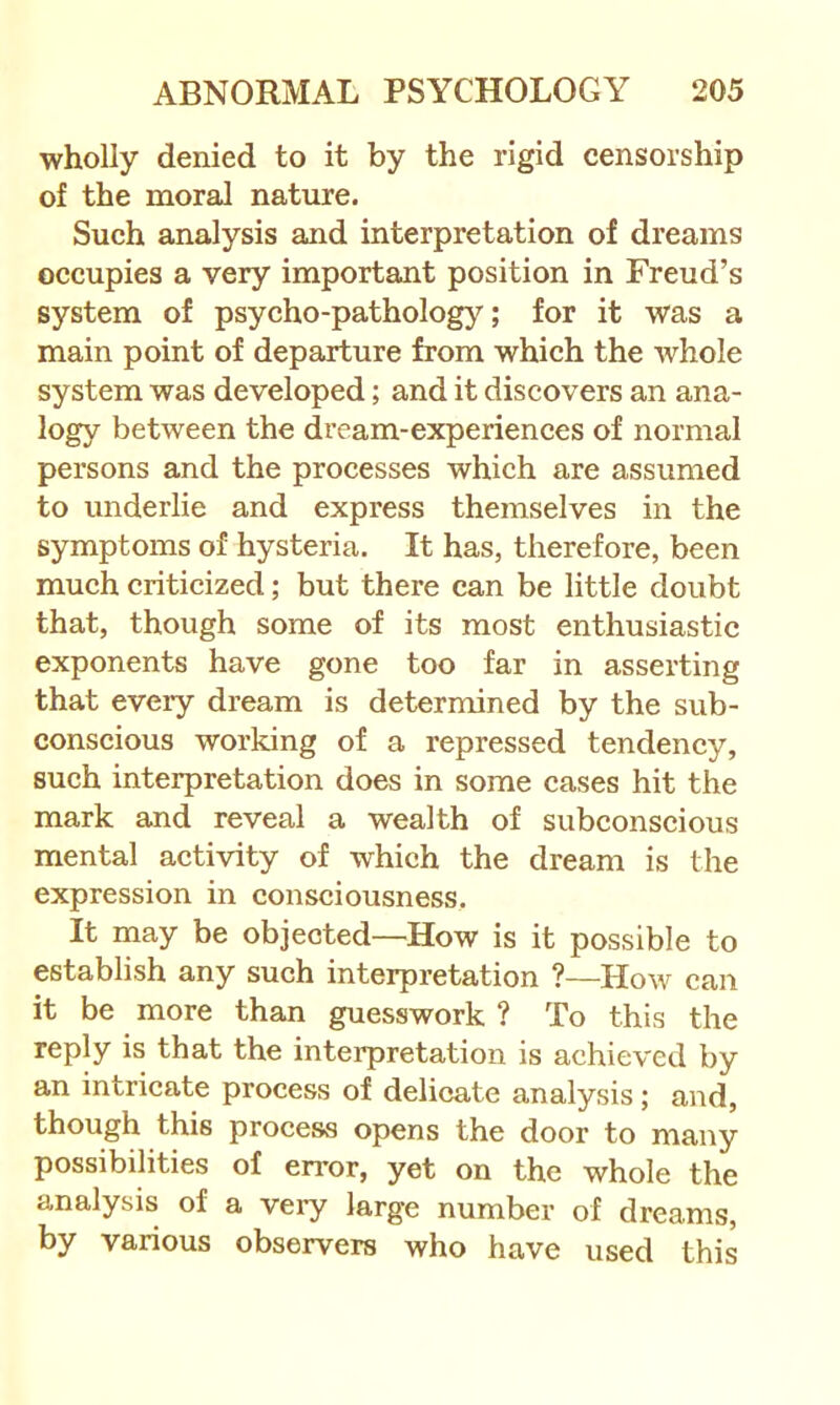 wholly denied to it by the rigid censorship of the moral nature. Such analysis and interpretation of dreams occupies a very important position in Freud’s system of psycho-pathology; for it was a main point of departure from which the whole system was developed; and it discovers an ana- logy between the dream-experiences of normal persons and the processes which are assumed to underlie and express themselves in the symptoms of hysteria. It has, therefore, been much criticized; but there can be little doubt that, though some of its most enthusiastic exponents have gone too far in asserting that every dream is determined by the sub- conscious working of a repressed tendency, such interpretation does in some cases hit the mark and reveal a wealth of subconscious mental activity of which the dream is the expression in consciousness. It may be objected—How is it possible to establish any such interpretation ?—How can it be more than guesswork ? To this the reply is that the interpretation is achieved by an intricate process of delicate analysis; and, though this process opens the door to many possibilities of error, yet on the whole the analysis of a veiy large number of dreams, by various observers who have used this