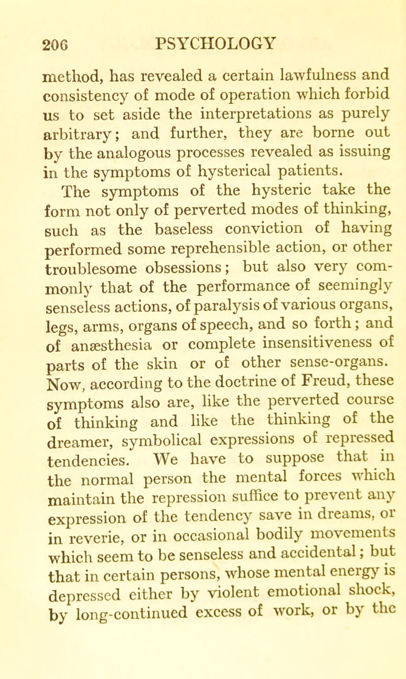 method, has revealed a certain lawfulness and consistency of mode of operation which forbid us to set aside the interpretations as purely arbitrary; and further, they are borne out by the analogous processes revealed as issuing in the symptoms of hysterical patients. The symptoms of the hysteric take the form not only of perverted modes of thinking, such as the baseless conviction of having performed some reprehensible action, or other troublesome obsessions; but also very com- monly that of the performance of seemingly senseless actions, of paralysis of various organs, legs, arms, organs of speech, and so forth; and of anaesthesia or complete insensitiveness of parts of the skin or of other sense-organs. Now, according to the doctrine of Freud, these symptoms also are, like the perverted course of thinking and like the thinking of the dreamer, symbolical expressions of repressed tendencies. We have to suppose that in the normal person the mental forces which maintain the repression suffice to prevent any expression of the tendency save in dreams, oi in reverie, or in occasional bodily movements which seem to be senseless and accidental; but that in certain persons, whose mental energy is depressed either by violent emotional shock, by long-continued excess of w^ork, or by the