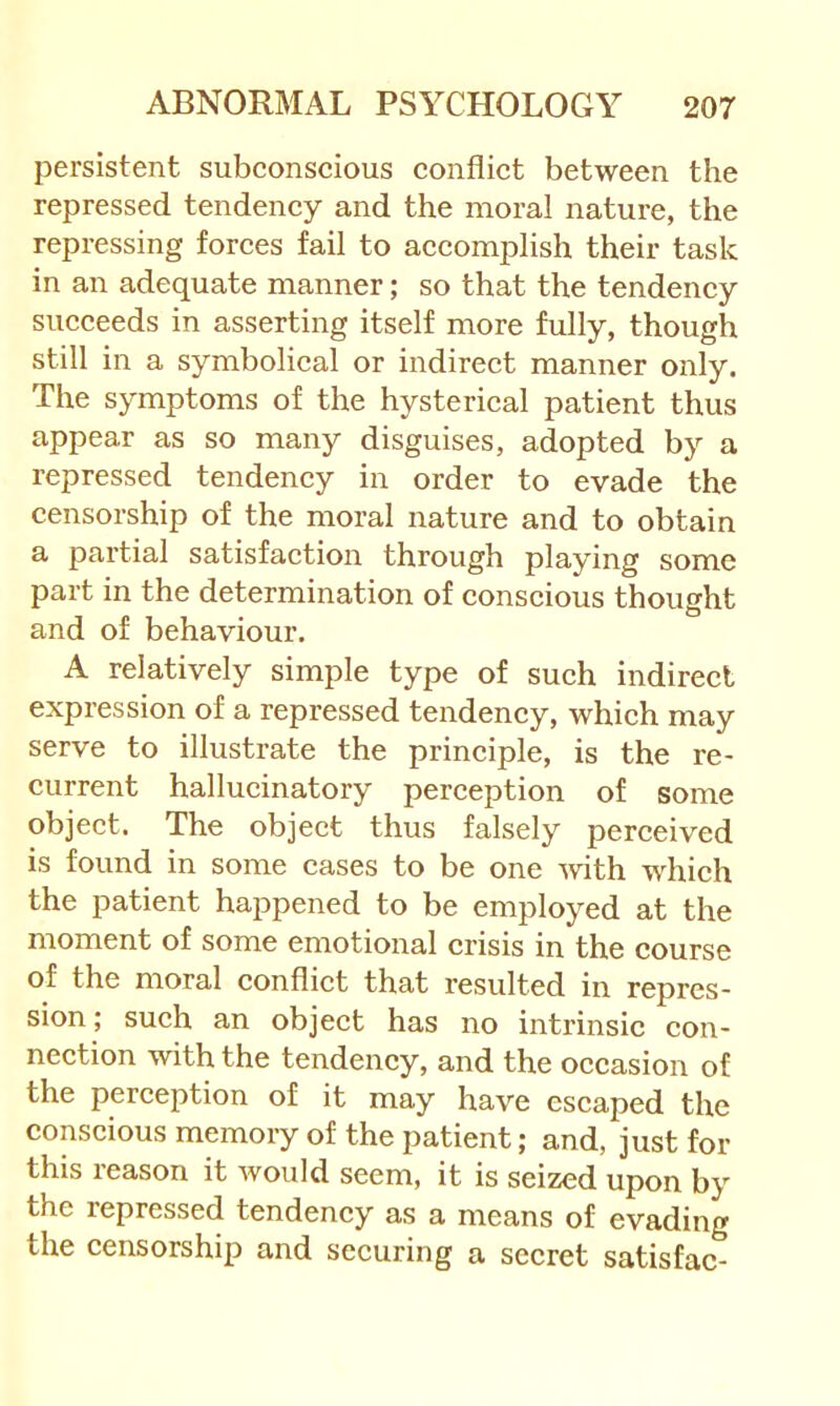 persistent subconscious conflict between the repressed tendency and the moral nature, the repressing forces fail to accomj)lish their task in an adequate manner; so that the tendency succeeds in asserting itself more fully, though still in a symbolical or indirect manner only. The symptoms of the hysterical patient thus appear as so many disguises, adopted by a repressed tendency in order to evade the censorship of the moral nature and to obtain a partial satisfaction through playing some part in the determination of conscious thought and of behaviour. A relatively simple type of such indirect expression of a repressed tendeney, which may serve to illustrate the principle, is the re- current hallucinatory perception of some object. The object thus falsely perceived is found in some cases to be one with wdiieh the patient happened to be employed at the moment of some emotional crisis in the course of the moral conflict that resulted in repres- sion ; such an object has no intrinsic con- nection with the tendency, and the occasion of the pereeption of it may have escaped the conscious memory of the patient; and, just for this reason it would seem, it is seized upon by the repressed tendency as a means of evading the eensorship and securing a secret satisfac-