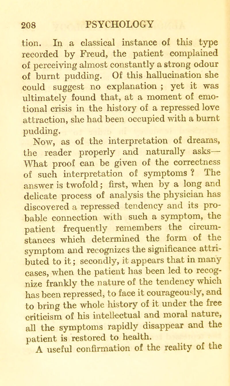 tion. In a classical instance of this type recorded by Freud, the patient complained of perceiving almost constantly a strong odour of burnt pudding. Of this hallucination she could suggest no explanation ; yet it was ultimately found that, at a moment of emo- tional crisis in the history of a repressed love attraction, she had been occupied with a burnt pudding. Now, as of the interpretation of dreams, the reader properly and naturally asks— What proof can be given of the correctness of such interpretation of symptoms ? The answer is twofold; first, when by a long and delicate process of analysis the physician has discovered a repressed tendency and its pro- bable connection with such a symptom, the patient frequently remembers the circum- stances which determined the form of the symptom and recognizes the significance attri- buted to it; secondly, it appears that in many cases, when the patient has been led to recog- nize frankly the nature of the tendency which has been repressed, to face it courageously, and to bring the whole history of it under the free criticism of his intellectual and moral nature, all the symptoms rapidly disappear and the patient is restored to health. A useful confirmation of the reality of the