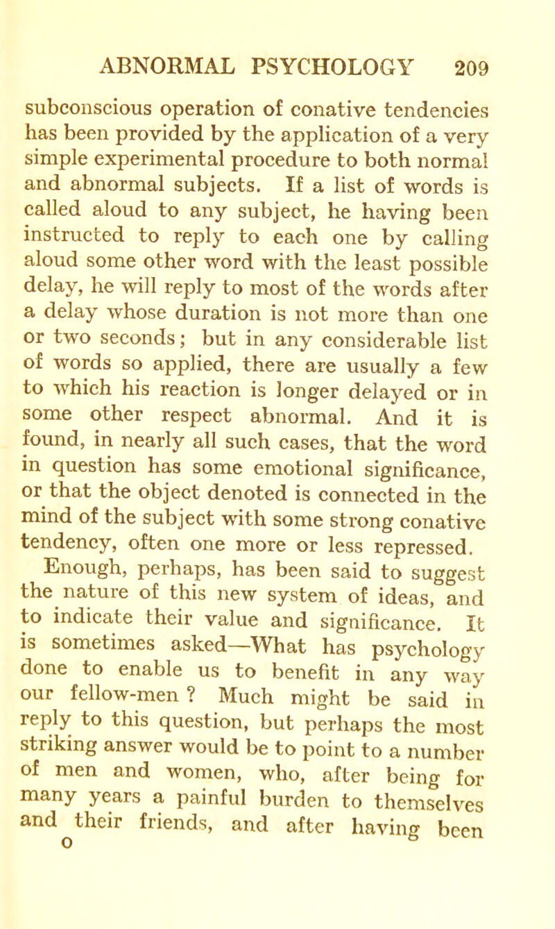 subconscious operation of conative tendencies has been provided by the application of a very simple experimental procedure to both normal and abnormal subjects. If a list of words is called aloud to any subject, he having been instructed to reply to each one by calling aloud some other word with the least possible delay, he will reply to most of the words after a delay whose duration is not more than one or two seconds; but in any considerable list of words so applied, there are usually a few to Avhich his reaction is longer delayed or in some other respect abnormal. And it is found, in nearly all such cases, that the word in question has some emotional significance, or that the object denoted is connected in the mind of the subject with some strong conative tendency, often one more or less repressed. Enough, perhaps, has been said to suggest the nature of this new system of ideas, and to indicate their value and significance. It is sometimes asked—What has psychology done to enable us to benefit in any way our fellow-men ? Much might be said in reply to this question, but perhaps the most striking answer would be to point to a number of men and women, who, after being for years a painful burden to themselves and^their friends, and after having been