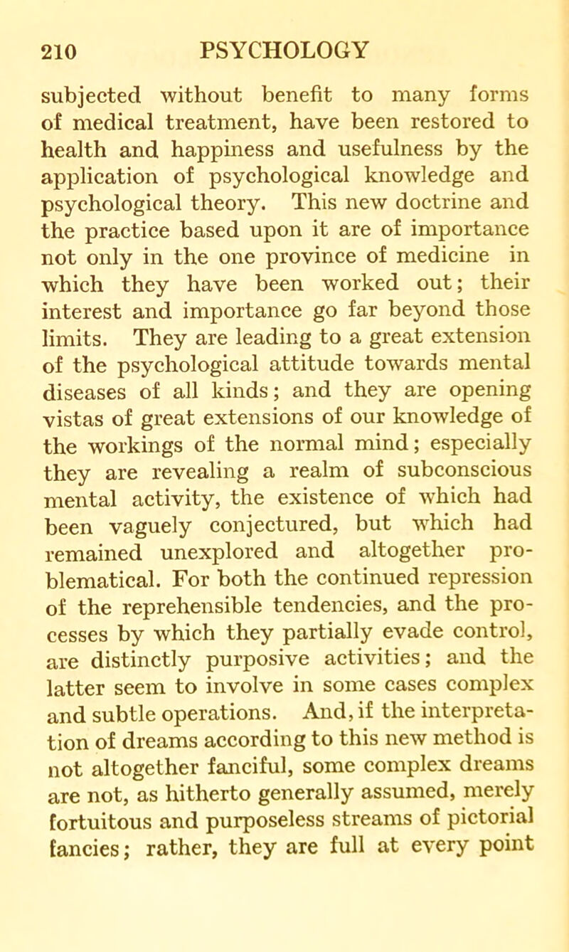 subjected without benefit to many forms of medical treatment, have been restored to health and happiness and usefulness by the application of psychological knowledge and psychological theory. This new doctrine and the practice based upon it are of importance not only in the one province of medicine in which they have been worked out; their interest and importance go far beyond those limits. They are leading to a great extension of the psychological attitude towards mental diseases of all kinds; and they are opening vistas of great extensions of our knowledge of the workings of the normal mind; especially they are revealing a realm of subconscious mental activity, the existence of which had been vaguely conjectured, but which had remained unexplored and altogether pro- blematical. For both the continued repression of the reprehensible tendencies, and the pro- cesses by which they partially evade control, are distinctly purposive activities; and the latter seem to involve in some cases complex and subtle operations. And, if the interpreta- tion of dreams according to this new method is not altogether fanciful, some complex dreams are not, as hitherto generally assumed, merely fortuitous and purposeless streams of pictorial fancies; rather, they are full at every point