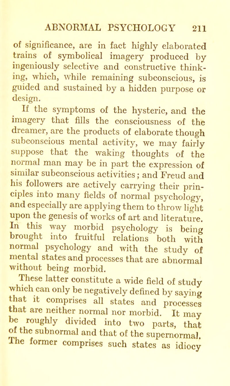 of significance, are in fact highly elaborated trains of symbolical imagery produced by ingeniously selective and constructive think- ing, which, while remaining subconscious, is guided and sustained by a hidden purpose or design. If the symptoms of the hysteric, and the imagery that fills the consciousness of the dreamer, are the products of elaborate though subconscious mental activity, we may fairly suppose that the waking thoughts of the noi’mal man may be in part the expression of similar subconscious activities; and Freud and his followers are actively carrying their prin- ciples into many fields of normal psychology, and especially are applying them to throw light upon the genesis of works of art and literature. In this way morbid psychology is being brought into fruitful relations both with normal psychology and with the study of mental states and processes that are abnormal without being morbid. These latter constitute a wide field of study which can only be negatively defined by saying that It comprises all states and processes that are neither normal nor morbid. It may be roughly divided into two parts, that of the subnormal and that of the supernormal. Ihe former comprises such states as idiocy