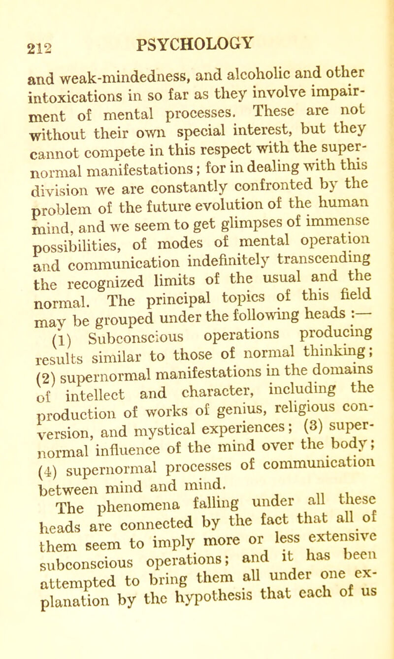 and weak-mindedness, and alcoholic and other intoxications in so far as they involve impair- ment of mental processes. These are not without their own special interest, but they cannot compete in this respect with the super- normal manifestations; for in dealing with this division we are constantly confronted by the problem of the future evolution of the human mind, and we seem to get glimpses of immense possibilities, of modes of mental operation and communication indefinitely transcending the recognized limits of the usual and the normal. The principal topics of this field mav be grouped under the following heads : (1) Subconscious operations producing results similar to those of normal thinking; (2) supernormal manifestations in the domains of intellect and character, including the production of works of genius, religious con- version, and mystical experiences; (3) super- normal influence of the mind over the body; (4) supernormal processes of communication between mind and mind. „ The phenomena falling under all these heads are connected by the fact that all of them seem to imply more or less extensive subconscious operations; and it has been attempted to bring them under one ex- planation by the hypothesis that each of us