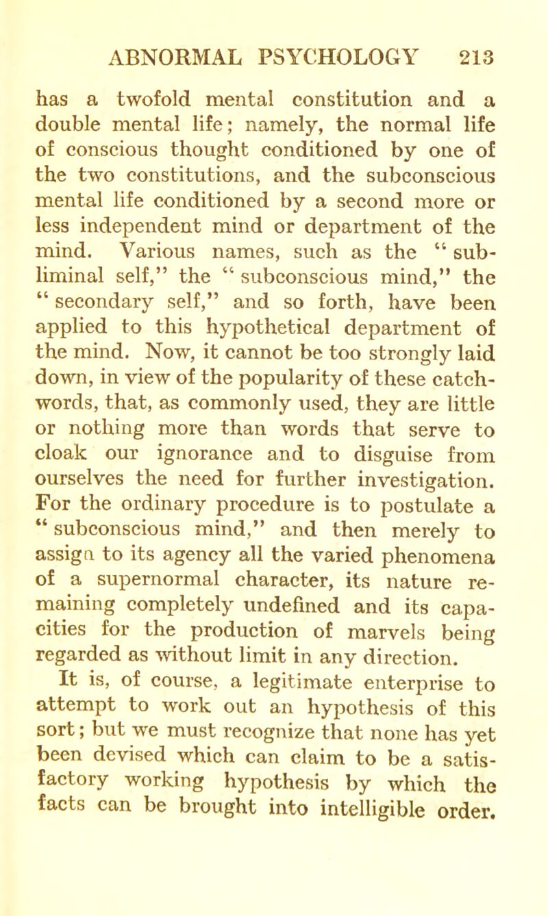 has a twofold mental constitution and a double mental life; namely, the normal life of conscious thought conditioned by one of the two constitutions, and the subconscious mental life conditioned by a second more or less independent mind or department of the mind. Various names, such as the “ sub- liminal self,” the “ subconscious mind,” the “ secondary self,” and so forth, have been applied to this hypothetical department of the mind. Now, it cannot be too strongly laid down, in view of the popularity of these catch- words, that, as commonly used, they are little or nothing more than words that serve to cloak our ignorance and to disguise from ourselves the need for further investigation. For the ordinary procedure is to postulate a “ subconscious mind,” and then merely to assign to its agency all the varied phenomena of a supernormal character, its nature re- maining completely undefined and its capa- cities for the production of marvels being regarded as %vithout limit in any direction. It is, of course, a legitimate enterprise to attempt to work out an hypothesis of this sort; but we must recognize that none has yet been devised which can claim to be a satis- factory working hypothesis by which the facts can be brought into intelligible order.