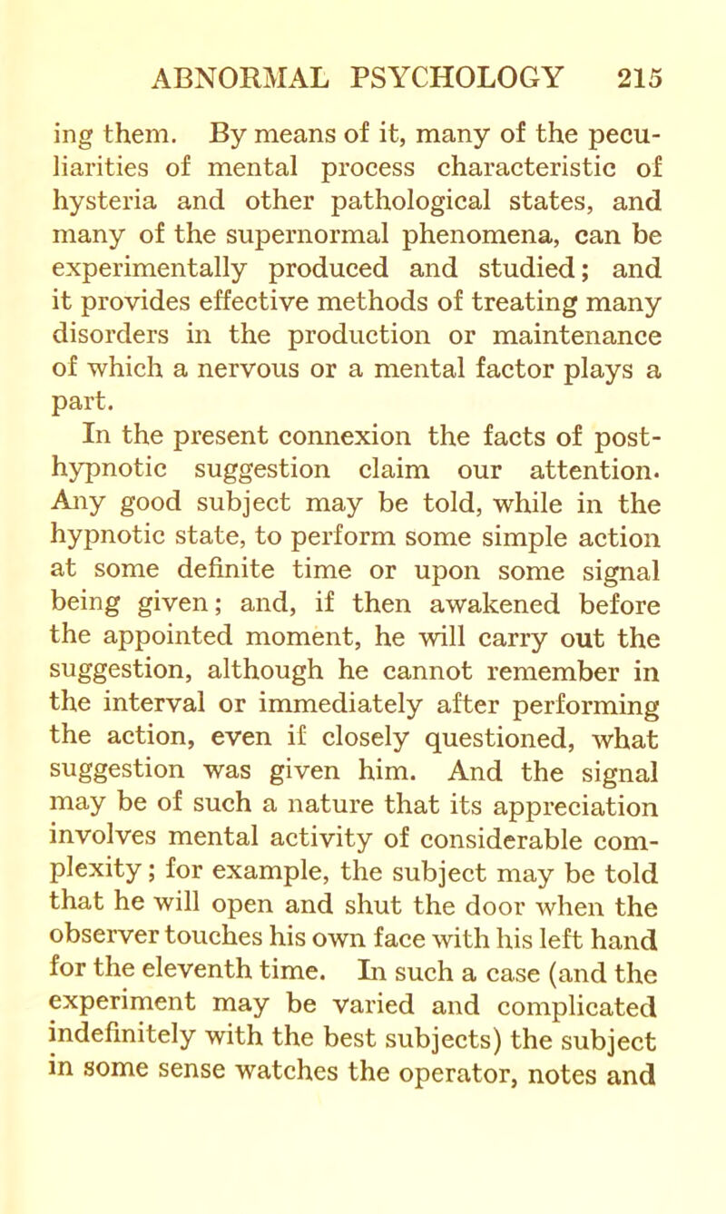 ing them. By means of it, many of the pecu- liarities of mental process characteristic of hysteria and other pathological states, and many of the supernormal phenomena, can be experimentally produced and studied; and it provides effective methods of treating many disorders in the production or maintenance of which a nervous or a mental factor plays a part. In the present connexion the facts of post- hypnotic suggestion claim our attention. Any good subject may be told, while in the hypnotic state, to perform some simple action at some definite time or upon some signal being given; and, if then awakened before the appointed moment, he will carry out the suggestion, although he cannot remember in the interval or immediately after performing the action, even if closely questioned, what suggestion was given him. And the signal may be of such a nature that its appreciation involves mental activity of considerable com- plexity ; for example, the subject may be told that he will open and shut the door when the observer touches his own face with his left hand for the eleventh time. Li such a case (and the experiment may be varied and complicated indefinitely with the best subjects) the subject in some sense watches the operator, notes and