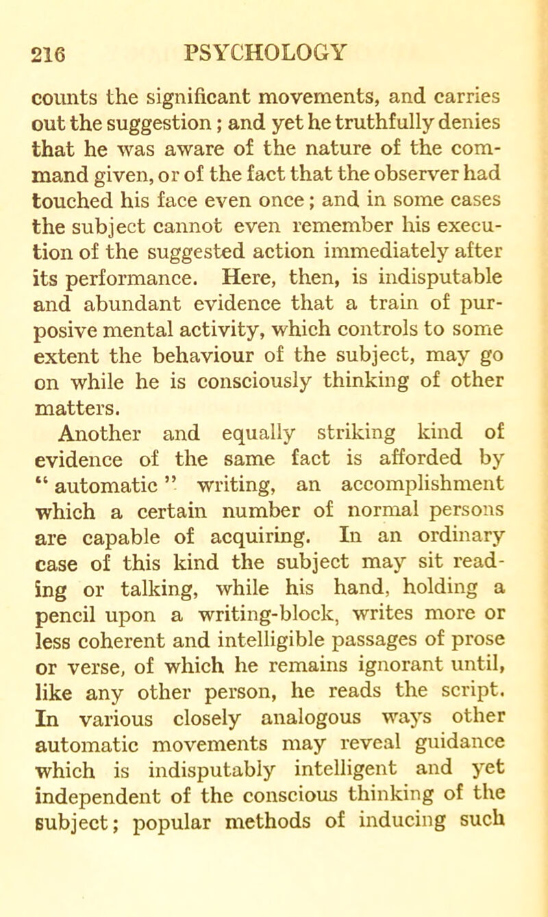 counts the significant movements, and carries out the suggestion; and yet he truthfully denies that he was aware of the nature of the com- mand given, or of the fact that the observer had touched his face even once; and in some cases the subject cannot even remember his execu- tion of the suggested action immediately after its performance. Here, then, is indisputable and abundant evidence that a train of pur- posive mental activity, which controls to some extent the behaviour of the subject, may go on while he is consciously thinking of other matters. Another and equally striking kind of evidence of the same fact is afforded by “ automatic ” writing, an accomplishment which a certain number of normal persons are capable of acquiring. In an ordinary case of this kind the subject may sit read- ing or talking, while his hand, holding a pencil upon a writing-block, writes more or less coherent and intelligible passages of prose or verse, of which he remains ignorant until, like any other person, he reads the script. In various closely analogous ways other automatic movements may reveal guidance which is indisputably intelligent and yet independent of the conscious thinking of the subject; popular methods of inducing such