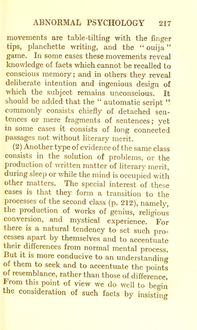 movements are table-tilting with the finger tips, planchette writing, and the “ ouija ” game. In some cases these movements reveal knowledge of facts which cannot be recalled to conscious memory; and in others they reveal deliberate intention and ingenious design of which the subject remains unconscious. It should be added that the “ automatic script ” commonly consists chiefly of detached sen- tences or mere fragments of sentences; yet in some cases it consists of long connected passages not without literary merit. (2) Another type of evidence of the same class consists in the solution of problems, or the production of written matter of literary merit, during sleep or while the mind is occupied with other matters. The special interest of these cases is that they form a transition to the processes of the second class (p. 212), namely, the production of works of genius, religious conversion, and mystical experience. For there is a natural tendency to set such pro- cesses apart by themselves and to accentuate their differences from normal mental process. But it is more conducive to an understanding of them to seek and to accentuate the points of resemblance, rather than those of difference. From this point of view we do well to begin the consideration of such facts by insisting