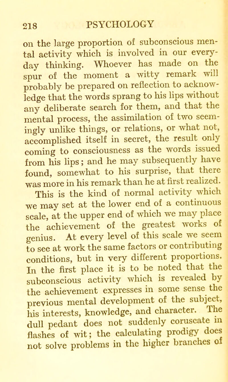 on the large proportion of subconscious men- tal activity which is involved in our every- day thinking. Whoever has made on the spur of the moment a witty remark will probably be prepared on reflection to acknow- ledge that the words sprang to his lips without any deliberate search for them, and that the mental process, the assimilation of two seem- ingly unlike things, or relations, or what not, accomplished itself in secret, the result only coming to consciousness as the words issued from his lips; and he may subsequently have found, somewhat to his surprise, that there was more in his remark than he at first realized. This is the kind of normal activity which we may set at the lower end of a continuous scale, at the upper end of which we may place the achievement of the greatest works of cfenius. At every level of this scale we seem to see at work the same factors or contributing conditions, but in very different proportions. In the first place it is to be noted that the subconscious activity which is revealed by the achievement expresses in some sense the previous mental development of the subject, his interests, knowledge, and character. The dull pedant does not suddenly coruscate m flashes of wit; the calculating prodigy does not solve problems in the higher branches of