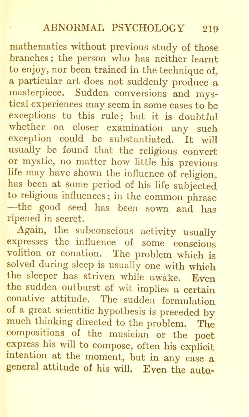 mathematics without previous study of those branches; the person who has neither learnt to enjoy, nor been trained in the technique of, a particular art does not suddenly produce a masterpiece. Sudden conversions and mys- tical experiences may seem in some cases to be exceptions to this rule; but it is doubtful whether on closer examination any such exception could be substantiated. It will usually be found that the religious convert or mystic, no matter how little his previous life may have shown the influence of religion, has been at some period of his life subjected to religious influences; in the common phrase —the good seed has been sown and has ripened in secret. Again, the subconscious activity usually expresses the influence of some conscious volition or conation. The problem which is solved during sleep is usually one with which the sleeper has striven while awake. Even the sudden outburst of wit implies a certain conative attitude. The sudden formulation of a great scientific hypothesis is preceded by much thinking directed to the problem. The compositions of the musician or the poet express his will to compose, often his explicit intention at the moment, but in any case a general attitude of his will. Even the auto-