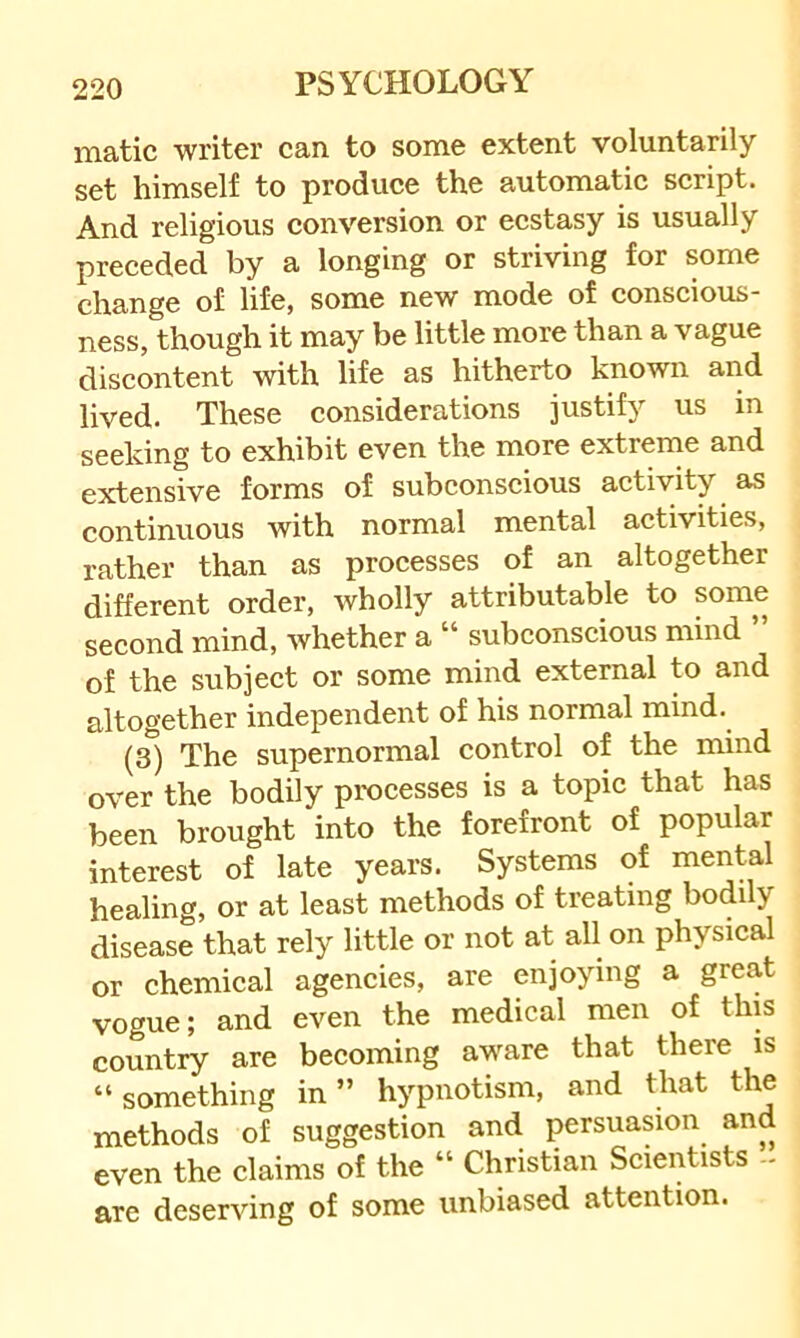 matic writer can to some extent voluntarily set himself to produce the automatic script. And religious conversion or ecstasy is usually preceded by a longing or striving for some change of life, some new mode of conscious- ness, though it may be little more than a vague discontent with life as hitherto known and lived. These considerations justify us in seeking to exhibit even the more extrenie and extensive forms of subconscious activity as continuous with normal mental activities, rather than as processes of an altogether different order, wholly attributable to some second mind, whether a “ subconscious mind ” of the subject or some mind external to and altogether independent of his normal mind. (3) The supernormal control of the mind over the bodily processes is a topic that has been brought into the forefront of popular interest of late years. Systems of mental healing, or at least methods of treating bodily disease that rely little or not at all on physical or chemical agencies, are enjoying a great vogue; and even the medical men of this country are becoming aware that there is “ something in ” hypnotism, and that the methods of suggestion and persuasion and even the claims of the “ Christian Scientists - are deserving of some unbiased attention.