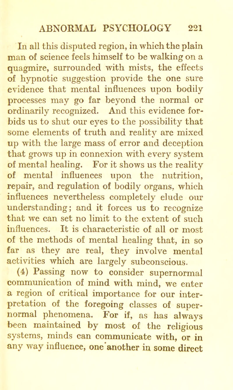 In all this disputed region, in which the plain man of science feels himself to be walking on a quagmire, surrounded with mists, the effects of hypnotic suggestion provide the one sure evidence that mental influences upon bodily processes may go far beyond the normal or ordinarily recognized. And this evidence for- bids us to shut our eyes to the possibility that some elements of truth and reality are mixed up with the large mass of error and deception that grows up in connexion with every system of mental healing. For it shows us the reality of mental influences upon the nutrition, repair, and regulation of bodily organs, which influences nevertheless completely elude our understanding; and it forces us to recognize that we can set no limit to the extent of such influences. It is characteristic of all or most of the methods of mental healing that, in so far as they are real, they involve mental activities which are largely subconscious. (4) Passing now to consider supernormal communication of mind with mind, we enter a region of critical importance for our intei’- pretation of the foregoing classes of super- normal phenomena. For if, as has always been maintained by most of the religious systems, minds can communicate with, or in any way influence, one’another in some direct