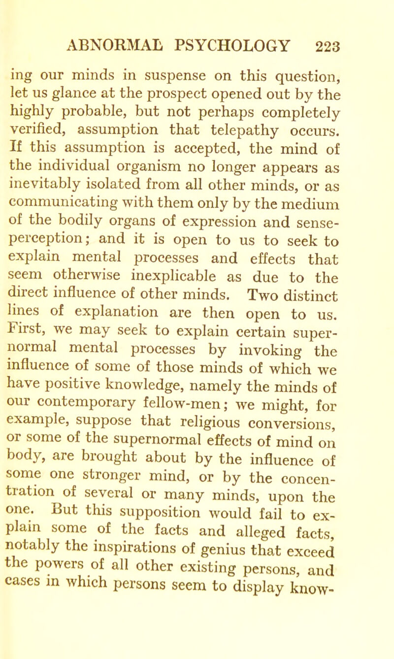 ing our minds in suspense on this question, let us glance at the prospect opened out by the highly probable, but not perhaps completely verified, assumption that telepathy occurs. If this assumption is accepted, the mind of the individual organism no longer appears as inevitably isolated from all other minds, or as communicating with them only by the medium of the bodily organs of expression and sense- perception; and it is open to us to seek to explain mental processes and effects that seem otherwise inexplicable as due to the direct influence of other minds. Two distinct lines of explanation are then open to us. First, we may seek to explain certain super- normal mental processes by invoking the influence of some of those minds of which we have positive knowledge, namely the minds of our contemporary fellow-men; we might, for example, suppose that religious conversions, or some of the supernormal effects of mind on body, are brought about by the influence of some one stronger mind, or by the concen- tration of several or many minds, upon the one. But this supposition would fail to ex- plain some of the facts and alleged facts, notably the inspirations of genius that exceed the powers of all other existing persons, and cases m which persons seem to display know-