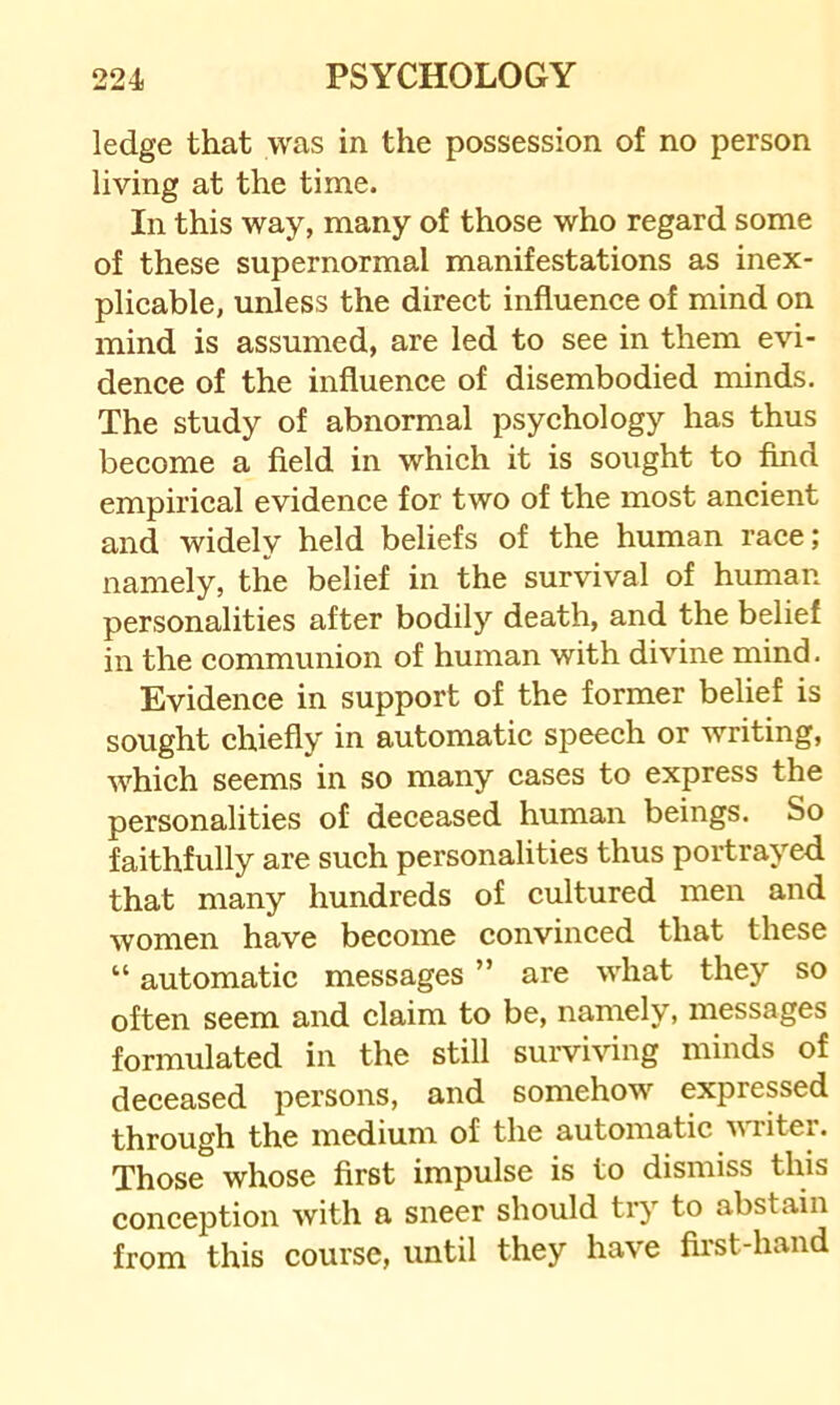 ledge that was in the possession of no person living at the time. In this way, many of those who regard some of these supernormal manifestations as inex- plicable, unless the direct influence of mind on mind is assumed, are led to see in them evi- dence of the influence of disembodied minds. The study of abnormal psychology has thus become a field in which it is sought to find empirical evidence for two of the most ancient and widely held beliefs of the human race; namely, the belief in the survival of human personalities after bodily death, and the belief in the communion of human with divine mind. Evidence in support of the former belief is sought chiefly in automatic speech or writing, which seems in so many cases to express the personalities of deceased human beings. So faithfully are such personalities thus portrayed that many hundreds of cultured men and women have become convinced that these “ automatic messages ” are what they so often seem and claim to be, namely, messages formulated in the still surviving minds of deceased persons, and somehow expressed through the medium of the automatic writer. Those whose first impulse is to dismiss this conception with a sneer should ti’y to abstain from this course, until they have first-hand