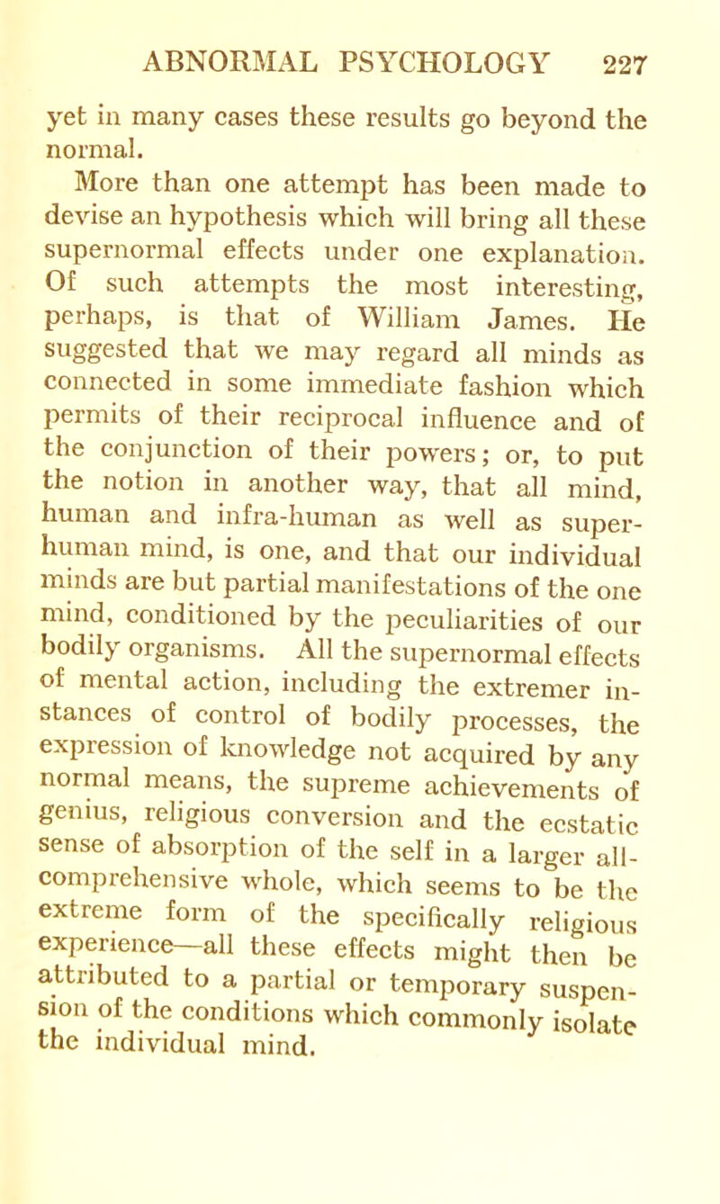 yet in many cases these results go beyond the normal. More than one attempt has been made to devise an hypothesis which will bring all these supernormal effects under one explanation. Of such attempts the most interesting, perhaps, is that of William James. He suggested that we may regard all minds as connected in some immediate fashion which permits of their reciprocal influence and of the conjunction of their pow'ers; or, to put the notion in another way, that all mind, human and infra-human as well as super- human mind, is one, and that our individual minds are but partial manifestations of the one mind, conditioned by the peculiarities of our bodily organisms. All the supernormal effects of mental action, including the extremer in- stances of control of bodily pi'ocesses, the expression of knowledge not acquired by any normal means, the supreme achievements of genius, religious conversion and the ecstatic sense of absorption of the self in a larger all- comprehensive whole, which seems to be the extreme form of the specifically religious experience—all these effects might then be attributed to a partial or temporary suspen- sion of the conditions which commonly isolate the individual mind.