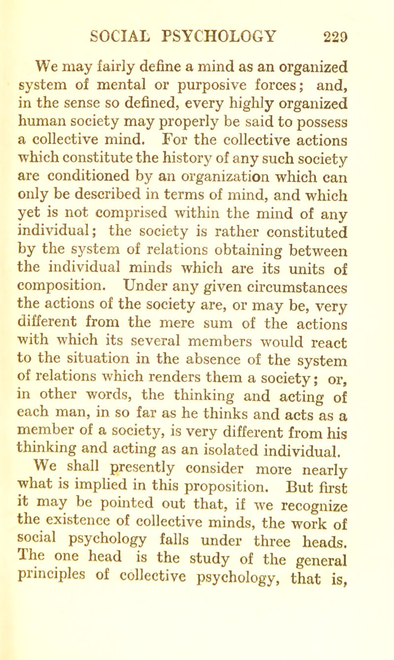 We may fairly define a mind as an organized system of mental or purposive forces; and, in the sense so defined, every highly organized human society may properly be said to possess a collective mind. For the collective actions which constitute the history of any such society are conditioned by an organization which can only be described in terms of mind, and which yet is not comprised within the mind of any individual; the society is rather constituted by the system of relations obtaining between the individual minds which are its units of composition. Under any given circumstances the actions of the society are, or may be, very different from the mere sum of the actions with which its several members would react to the situation in the absence of the system of relations which renders them a society; or, in other words, the thinking and acting of each man, in so far as he thinks and acts as a member of a society, is very different from his thinking and acting as an isolated individual. We shall presently consider more nearly what is implied in this proposition. But first it may be pointed out that, if we recognize the existence of collective minds, the work of social psychology falls under three heads. The one head is the study of the general principles of collective psychology, that is,