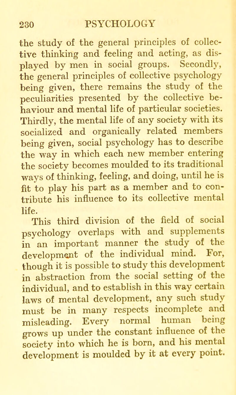 the study of the general principles of collec- tive thinking and feeling and acting, as dis- played by men in social groups. Secondly, the general principles of collective psychology being given, there remains the study of the peculiarities presented by the collective be- haviour and mental life of particular societies. Thirdly, the mental life of any society with its socialized and organically related members being given, social psychology has to describe the way in which each new member entering the society becomes moulded to its traditional ways of thinking, feeling, and doing, until he is fit to play his part as a member and to con- tribute his influence to its collective mental life. This third division of the field of social psychology overlaps with and supplements in an important manner the study of the development of the individual mind. For, though it is possible to study this development in abstraction from the social setting of the individual, and to establish in this way certain laws of mental development, any such study must be in many respects incomplete and misleading. Every normal human being grows up under the constant influence of the society into which he is born, and his mental development is moulded by it at every point.