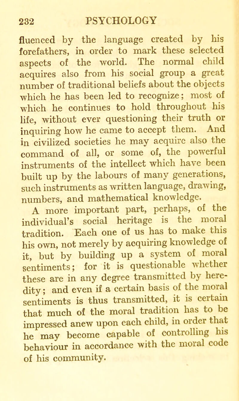 fluenced by the language created by his forefathers, in order to mark these selected aspects of the world. The nonnal child acquires also from his social group a great number of traditional beliefs about the objects which he has been led to recognize; most of which he continues to hold throughout his life, without ever questioning their truth or inquiring how he came to accept them. And in civilized societies he may acquire also the command of all, or some of, the powerful instruments of the intellect which have been built up by the labours of many generations, such instruments as written language, di-awing, numbers, and mathematical knowledge. A more important part, perhaps, of the individual’s social heritage is the moral tradition. Each one of us has to make this his own, not merely by acquiring knowledge of it, but by building up a system of moral sentiments; for it is questionable whether these are in any degi’ee transmitted by here- dity ; and even if a certain basis of the moral sentiments is thus transmitted, it is certain that much of the moral tradition has to be impressed anew upon each child, in order that he may become capable of controlling his behaviour in accordance with the moral code of his community.