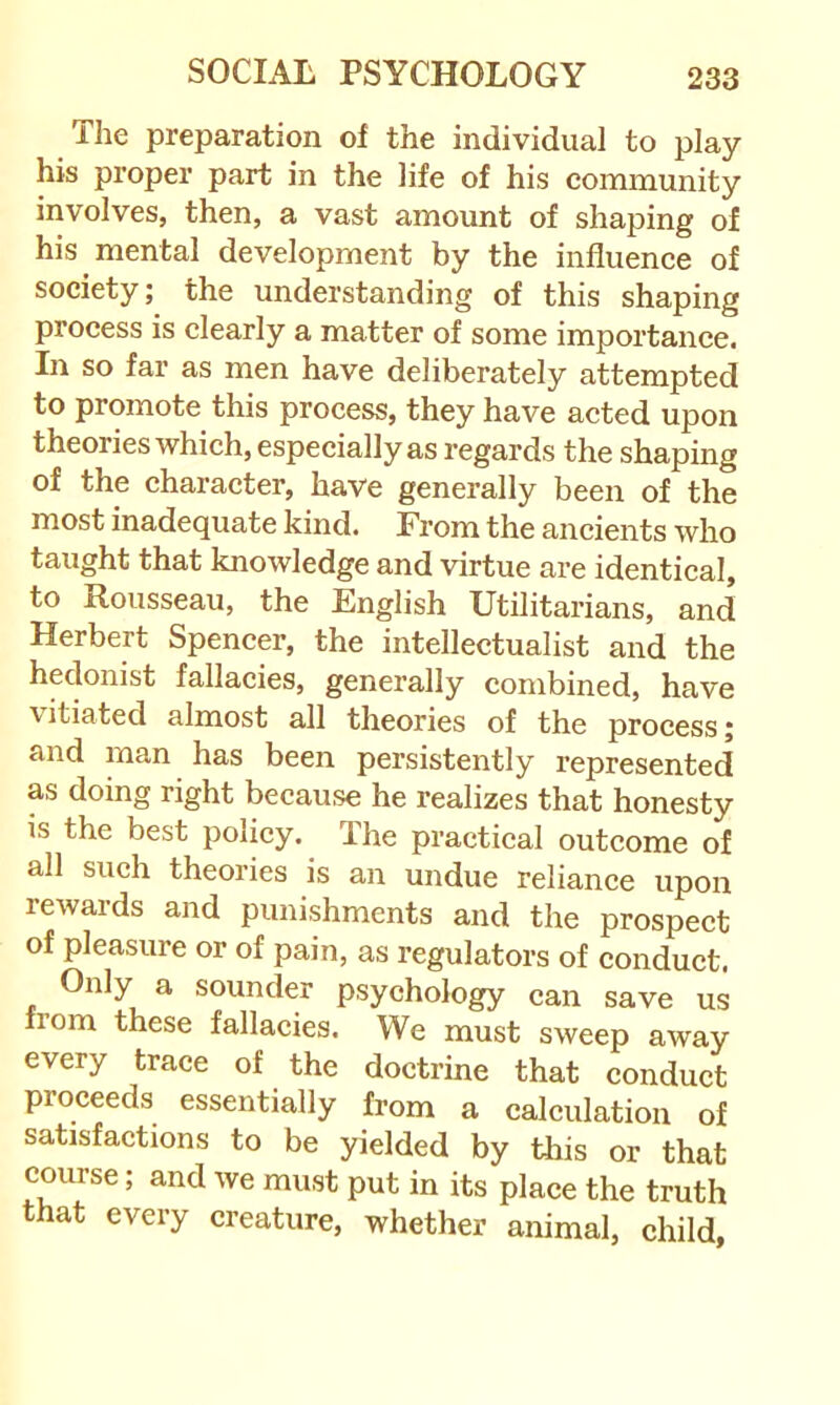 The preparation of the individual to play his proper part in the life of his community involves, then, a vast amount of shaping of his mental development by the influence of society; the understanding of this shaping process is clearly a matter of some importance. In so far as men have deliberately attempted to promote this process, they have acted upon theories which, especially as regards the shaping of the character, have generally been of the most inadequate kind. From the ancients who taught that knowledge and virtue are identical, to Rousseau, the English Utilitarians, and Herbert Spencer, the intellectualist and the hedonist fallacies, generally combined, have \ itiated almost all theories of the process j and man has been persistently represented as doing right because he realizes that honesty is the best policy. The practical outcome of all such theories is an undue reliance upon rewards and punishments and the prospect of pleasure or of pain, as regulators of conduct. Only a sounder psychology can save us from these fallacies. We must sweep away every trace of the doctrine that conduct proceeds essentially from a calculation of satisfactions to be yielded by this or that course; and we must put in its place the truth that every creature, whether animal, child,