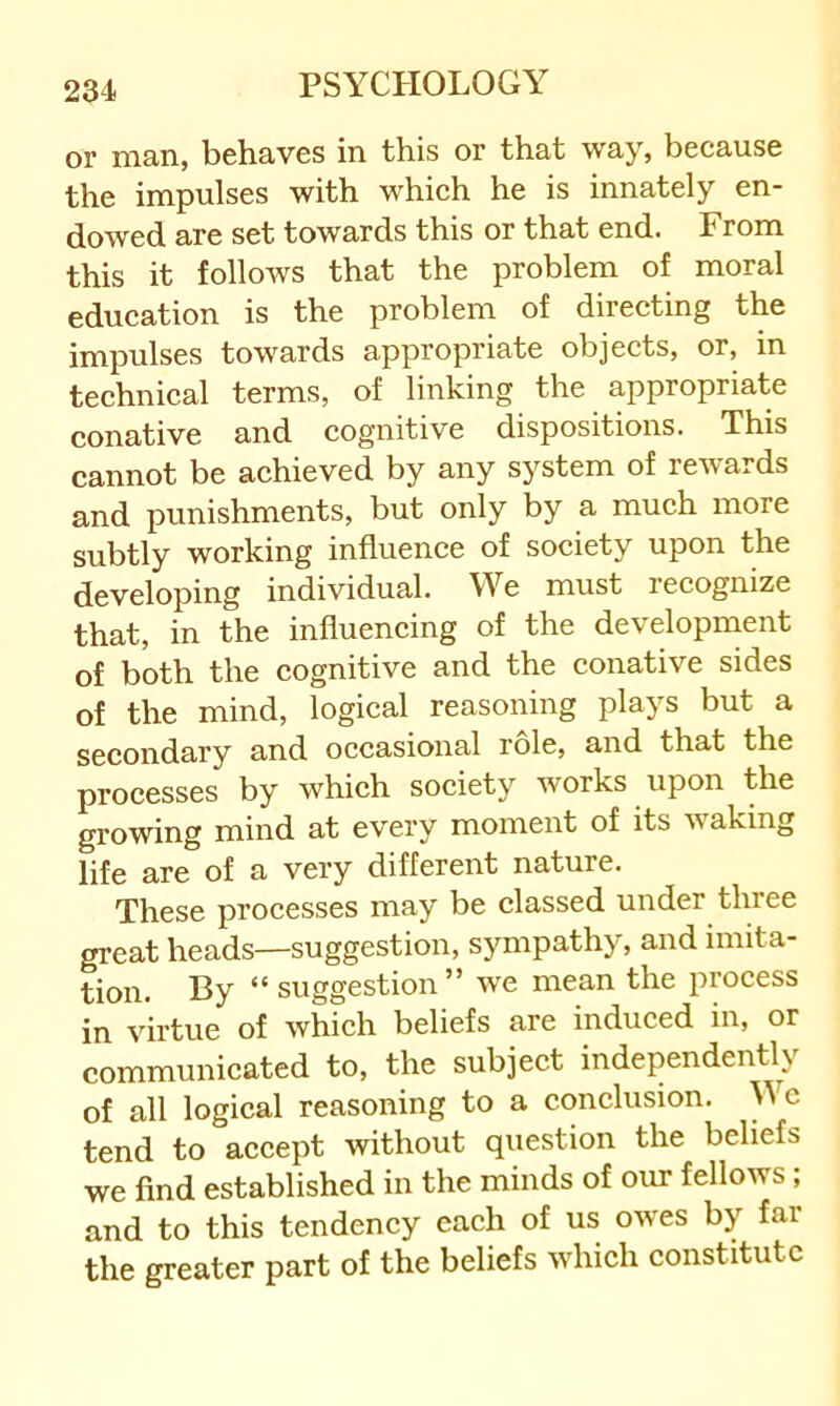 or man, behaves in this or that way, because the impulses with which he is innately en- dowed are set towards this or that end. From this it follows that the problem of moral education is the problem of directing the impulses towards appropriate objects, or, in technical terms, of linking the appropriate conative and cognitive dispositions. This cannot be achieved by any system of rewards and punishments, but only by a much more subtly working influence of society upon the developing individual. We must lecognize that, in the influencing of the development of both the cognitive and the conative sides of the mind, logical reasoning plays but a secondary and occasional role, and that the processes by which society works upon the growing mind at every moment of its waking life are of a very different nature. These processes may be classed under thiee great heads—suggestion, sympathy, and imita- tion. By “ suggestion” we mean the process in virtue of which beliefs are induced in, or communicated to, the subject independency of all logical reasoning to a conclusion. W c tend to accept without question the beliefs we find established in the minds of our fellows; and to this tendency each of us owes by far the greater part of the beliefs which constitute