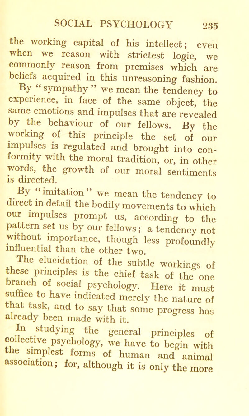 the working capital of his intellect; even when we reason with strictest logic, we cornraonly reason from premises which are beliefs acquired in this unreasoning fashion. By “ sympathy ” we mean the tendency to experience, in face of the same object, the same emotions and impulses that are revealed by the behaviour of our fellows. By the working of this principle the set of our impulses is regulated and brought into con- formity with the moral tradition, or, in other words, the growth of our moral sentiments is directed. By “imitation” we mean the tendency to direct in detail the bodily movements to which our impulses prompt us, according to the pattern set us by our fellows; a tendency not without importance, though less profoundly influential than the other two. The elucidation of the subtle workings of t^hese principles is the chief task of the one branch of social psychology. Here it must sulhce to have indicated merely the nature of that task, and to say that some progress has already been made with it. In studying the general principles of collective psychology, we have to begin with e simplest forms of human and animal association; for, although it is only the more
