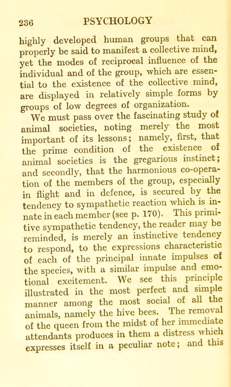 highly developed human groups that can properly be said to manifest a collective mind, yet the modes of reciprocal influence of the individual and of the group, which are essen- tial to the existence of the collective mind, are displayed in relatively simple forms by groups of low degrees of organization. We must pass over the fascinating study of animal societies, noting merely the most important of its lessons; namely, first, that the prime condition of the existence of animal societies is the gregarious instinct; and secondly, that the harmonious co-opera- tion of the members of the group, especially in flight and in defence, is secured by the tendency to sympathetic reaction which is in- nate in each member (see p. 170). This primi- tive sympathetic tendency, the reader may be reminded, is merely an instinctive tendency to respond, to the expressions characteristic of each of the principal innate impulses of the species, with a similar impulse and emo- tional excitement. We see this principle illustrated in the most perfect and simple manner among the most social of all the animals, namely the hive bees. The removal of the queen from the midst of her immediate attendants produces in them a distress which expresses itself in a peculiar note; and this