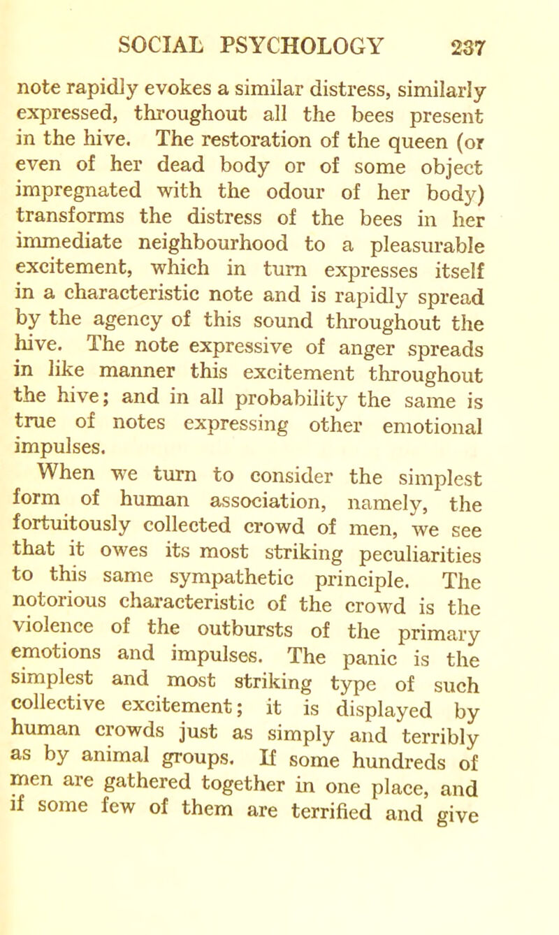note rapidly evokes a similar distress, similarly expressed, thi’oughout all the bees present in the hive. The restoration of the queen (or even of her dead body or of some object impregnated with the odour of her body) transforms the distress of the bees in her immediate neighbourhood to a pleasurable excitement, which in turn expresses itself in a characteristic note and is rapidly spread by the agency of this sound throughout the hive. The note expressive of anger spreads in like manner this excitement throughout the hive; and in all probability the same is true of notes expressing other emotional impulses. When we tirrn to consider the simplest form of human association, namely, the fortuitously collected crowd of men, we see that it owes its most striking peculiarities to this same sympathetic principle. The notorious characteristic of the crowd is the violence of the outbursts of the primary emotions and impulses. The panic is the simplest and most striking type of such collective excitement; it is displayed by human crowds just as simply and terribly as by animal groups. If some hundreds of men are gathered together in one place, and if some few of them are terrified and give