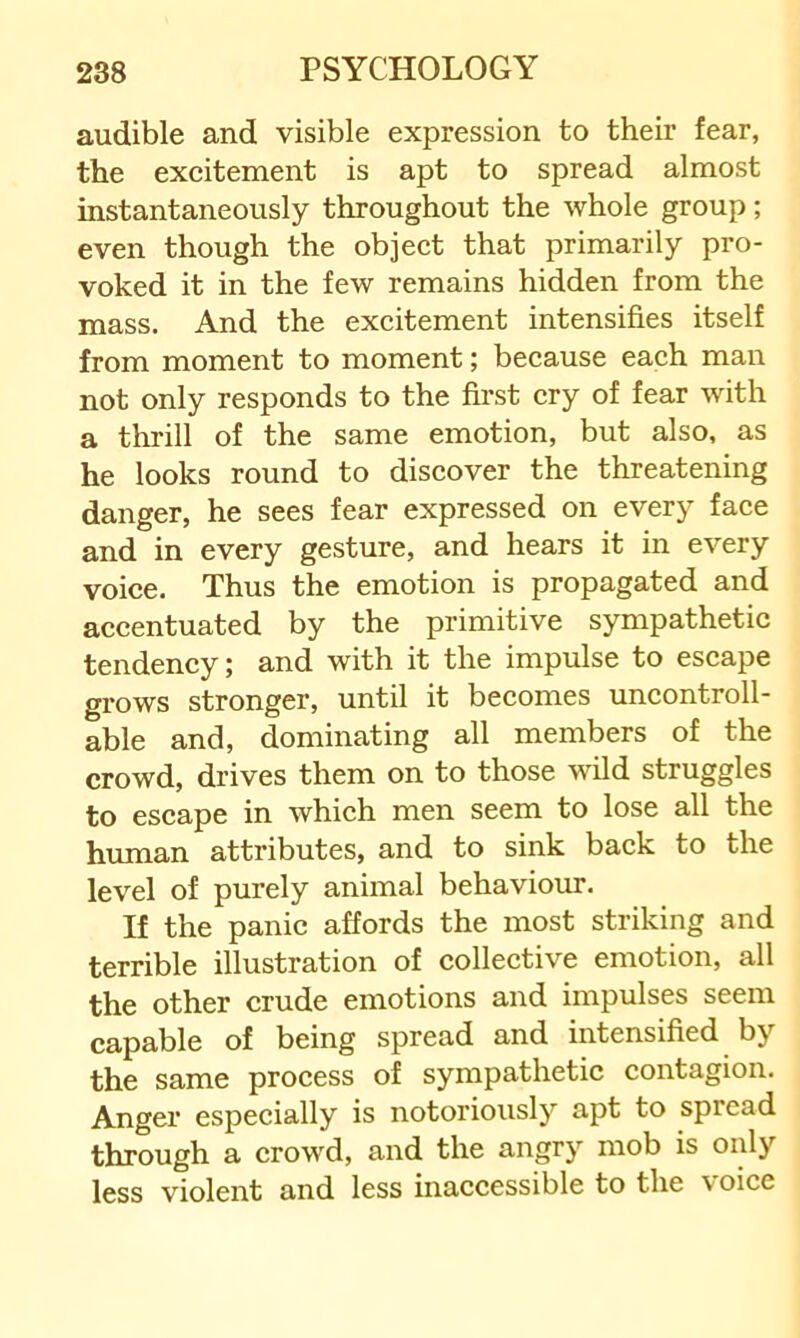 audible and visible expression to their fear, the excitement is apt to spread almost instantaneously throughout the whole group; even though the object that primarily pro- voked it in the few remains hidden from the mass. And the excitement intensifies itself from moment to moment; because each man not only responds to the fii’st cry of fear with a thrill of the same emotion, but also, as he looks round to discover the threatening danger, he sees fear expressed on every face and in every gesture, and hears it in every voice. Thus the emotion is propagated and accentuated by the primitive sympathetic tendency; and with it the impulse to escape grows stronger, until it becomes uncontroll- able and, dominating all members of the crowd, drives them on to those wild struggles to escape in which men seem to lose all the human attributes, and to sink back to the level of purely animal behaviour. If the panic affords the most striking and terrible illustration of collective emotion, all the other crude emotions and impulses seem capable of being spread and intensified by the same process of sympathetic contagion. Anger especially is notoriously apt to spread through a crowd, and the angry mob is only less violent and less inaccessible to the voice