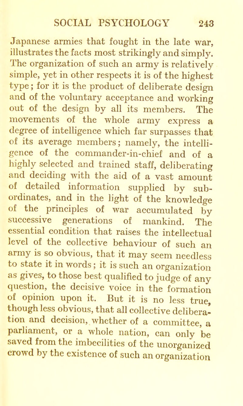 Japanese armies that fought in the late war, illustrates the facts most strikingly and simply. The organization of such an army is relatively simple, yet in other respects it is of the highest type; for it is the product of deliberate design and of the voluntary acceptance and working out of the design by all its members. The movements of the whole army express a degree of intelligence which far surpasses that of its average members; namely, the intelli- gence of the commander-in-chief and of a highly selected and trained staff, deliberating and deciding with the aid of a vast amount of detailed information supplied by sub- ordinates, and in the light of the knowledge of the principles of war accumulated by successive generations of mankind. The essential condition that raises the intellectual level of the collective behaviour of such an army is so obvious, that it may seem needless to state it in words; it is such an organization as gives, to those best qualified to judge of any question, the decisive voice in the formation of opinion upon it. But it is no less true, though less obvious, that all collective delibera- tion and decision, whether of a committee, a parliament, or a whole nation, can only be saved from the imbecilities of the unorganized crowd by the existence of such an organization
