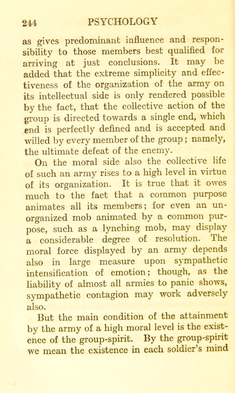 as gives predominant influence and respon- sibility to those members best qualified for arriving at just conclusions. It may be added that the extreme simplicity and effec- tiveness of the organization of the army on its intellectual side is only rendered possible by the fact, that the collective aetion of the gi’oup is directed towards a single end, whieh end is perfectly defined and is accepted and willed by every member of the group; namely, the ultimate defeat of the enemy. On the moral side also the collective life of such an army rises to a high level in virtue of its organization. It is true that it owes mueh to the fact that a common purpose animates all its members; for even an un- organized mob animated by a common pur- pose, sueh as a lynching mob, may display a considerable degree of resolution. The moral force displayed by an army depends also in large measure upon sympathetic intensification of emotion; though, as the liability of almost all armies to panic shows, sympathetic contagion may work adversely also. But the main condition of the attainment by the army of a high moral level is the exist- ence of the group-spirit. By the group-spirit we mean the existence in each soldier’s mind