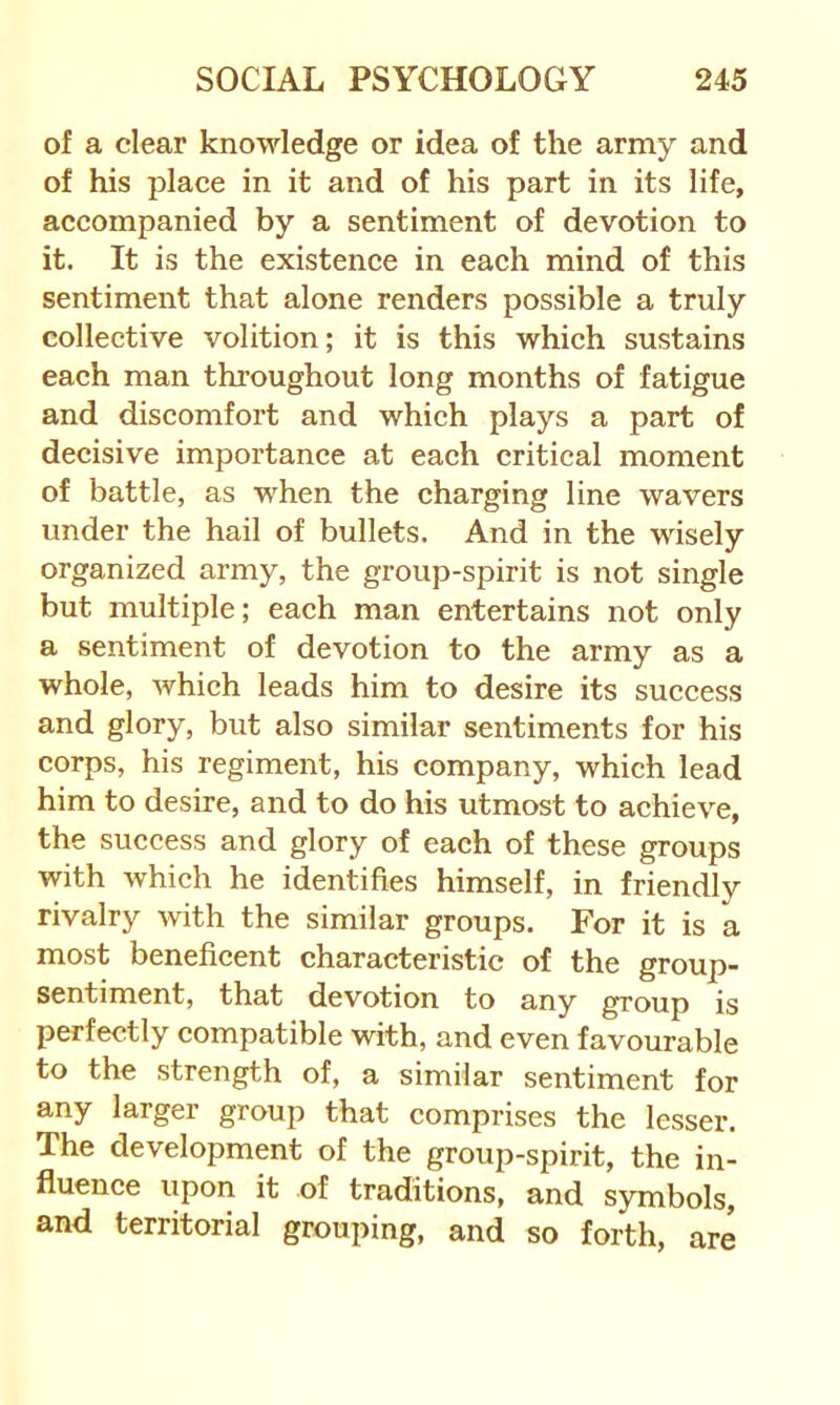 of a clear knowledge or idea of the army and of his place in it and of his part in its life, accompanied by a sentiment of devotion to it. It is the existence in each mind of this sentiment that alone renders possible a truly collective volition; it is this which sustains each man throughout long months of fatigue and discomfort and which plays a part of decisive importance at each critical moment of battle, as when the charging line wavers under the hail of bullets. And in the wisely organized army, the group-spirit is not single but multiple; each man entertains not only a sentiment of devotion to the army as a whole, which leads him to desire its success and glory, but also similar sentiments for his corps, his regiment, his company, which lead him to desire, and to do his utmost to achieve, the success and glory of each of these groups with which he identifies himself, in friendly rivalry with the similar groups. For it is a most beneficent characteristic of the group- sentiment, that devotion to any group is perfectly compatible with, and even favourable to the strength of, a similar sentiment for any larger group that comprises the lesser. The development of the group-spirit, the in- fluence upon it of traditions, and symbols, and territorial grouping, and so forth, are