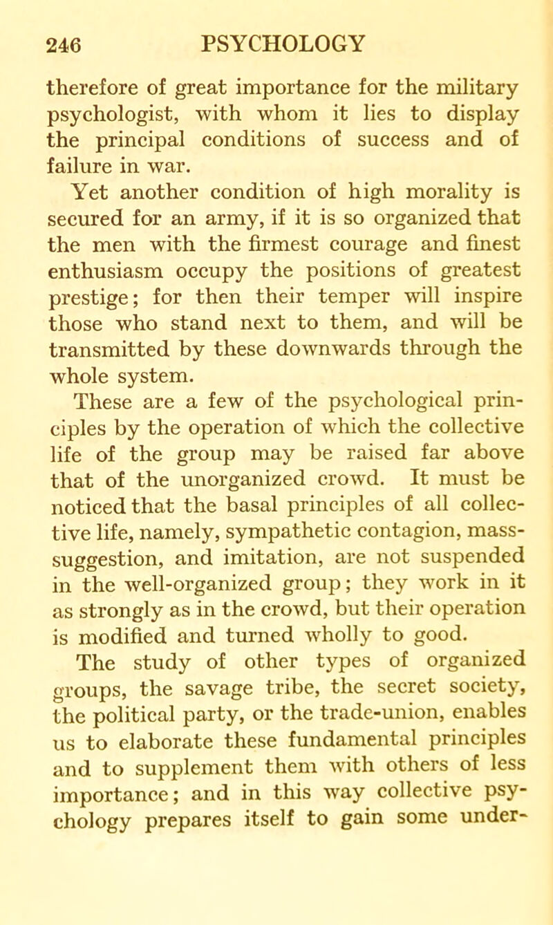 therefore of great importance for the military psychologist, with whom it lies to display the principal conditions of success and of failure in war. Yet another condition of high morality is secured for an army, if it is so organized that the men with the firmest courage and finest enthusiasm occupy the positions of greatest prestige; for then their temper will inspire those who stand next to them, and will be transmitted by these downwards through the whole system. These are a few of the psychological prin- ciples by the operation of which the collective life of the group may be raised far above that of the unorganized crowd. It must be noticed that the basal principles of all collec- tive life, namely, sympathetic contagion, mass- suggestion, and imitation, are not suspended in the well-organized group; they work in it as strongly as in the crowd, but their operation is modified and turned wholly to good. The study of other types of organized groups, the savage tribe, the secret society, the political party, or the trade-union, enables us to elaborate these fundamental principles and to supplement them with others of less importance; and in this way collective psy- chology prepares itself to gain some under-