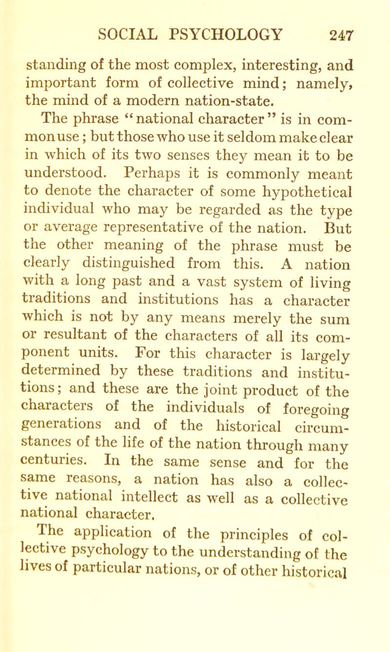 standing of the most complex, interesting, and important form of collective mind; namely, the mind of a modern nation-state. The phrase “ national character ” is in com- mon use ; but those who use it seldom make clear in which of its two senses they mean it to be understood. Perhaps it is commonly meant to denote the character of some hypothetical individual who may be regarded as the type or average representative of the nation. But the other meaning of the phrase must be clearly distinguished from this. A nation with a long past and a vast system of living traditions and institutions has a character which is not by any means merely the sum or resultant of the characters of all its com- ponent units. For this character is largely determined by these traditions and institu- tions; and these are the joint product of the characters of the individuals of foregoing generations and of the historical circum- stances of the life of the nation through many centuries. In the same sense and for the same reasons, a nation has also a collec- tive national intellect as well as a collective national character. The application of the principles of col- lective psychology to the understanding of the lives of particular nations, or of other historical