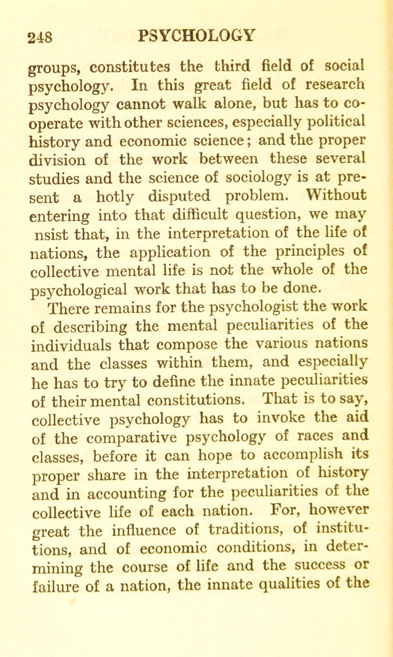 groups, constitutes the third field of social psychology. In this great field of research psychology cannot walk alone, but has to co- operate with other sciences, especially political history and economic science; and the proper division of the work between these several studies and the science of sociology is at pre- sent a hotly disputed problem. Without entering into that difficult question, we may nsist that, in the interpretation of the life of nations, the application of the principles of collective mental life is not the whole of the psychological work that has to be done. There remains for the psychologist the work of describing the mental peculiarities of the individuals that compose the various nations and the classes within them, and especially he has to try to define the innate peculiarities of their mental constitutions. That is to say, collective psychology has to invoke the aid of the comparative psychology of races and classes, before it can hope to accomplish its proper share in the interpretation of history and in accounting for the peculiarities of the collective life of each nation. For, however great the influence of traditions, of institu- tions, and of economic conditions, in deter- mining the course of life and the success or failure of a nation, the innate qualities of the