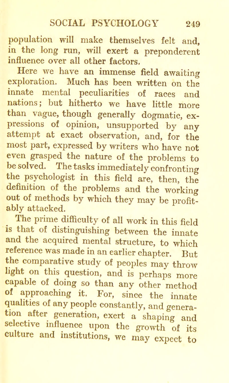 population will make themselves felt and, in the long run, will exert a preponderant influence over all other factors. Here we have an immense field awaiting exploration. Much has been written on the innate mental peculiarities of races and nations; but hitherto we have little more than vague, though generally dogmatic, ex- pressions of opinion, unsupported by any attempt at exact observation, and, for the most part, expressed by writers who have not even grasped the nature of the problems to be solved. The tasks immediately confronting the psychologist in this field are, then, the definition of the problems and the working out of methods by which they may be profit- ably attacked. The prime difficulty of all work in this field is that of distinguishing between the innate and the acquired mental structure, to which reference was made in an earlier chapter. But the comparative study of peoples may’throw light on this question, and is perhaps more capable of doing so than any other method of approaching it. For, since the innate qualities of any people constantly, and genera- tion after generation, exert a shaping and selective influence upon the growth of its culture and institutions, we may expect to