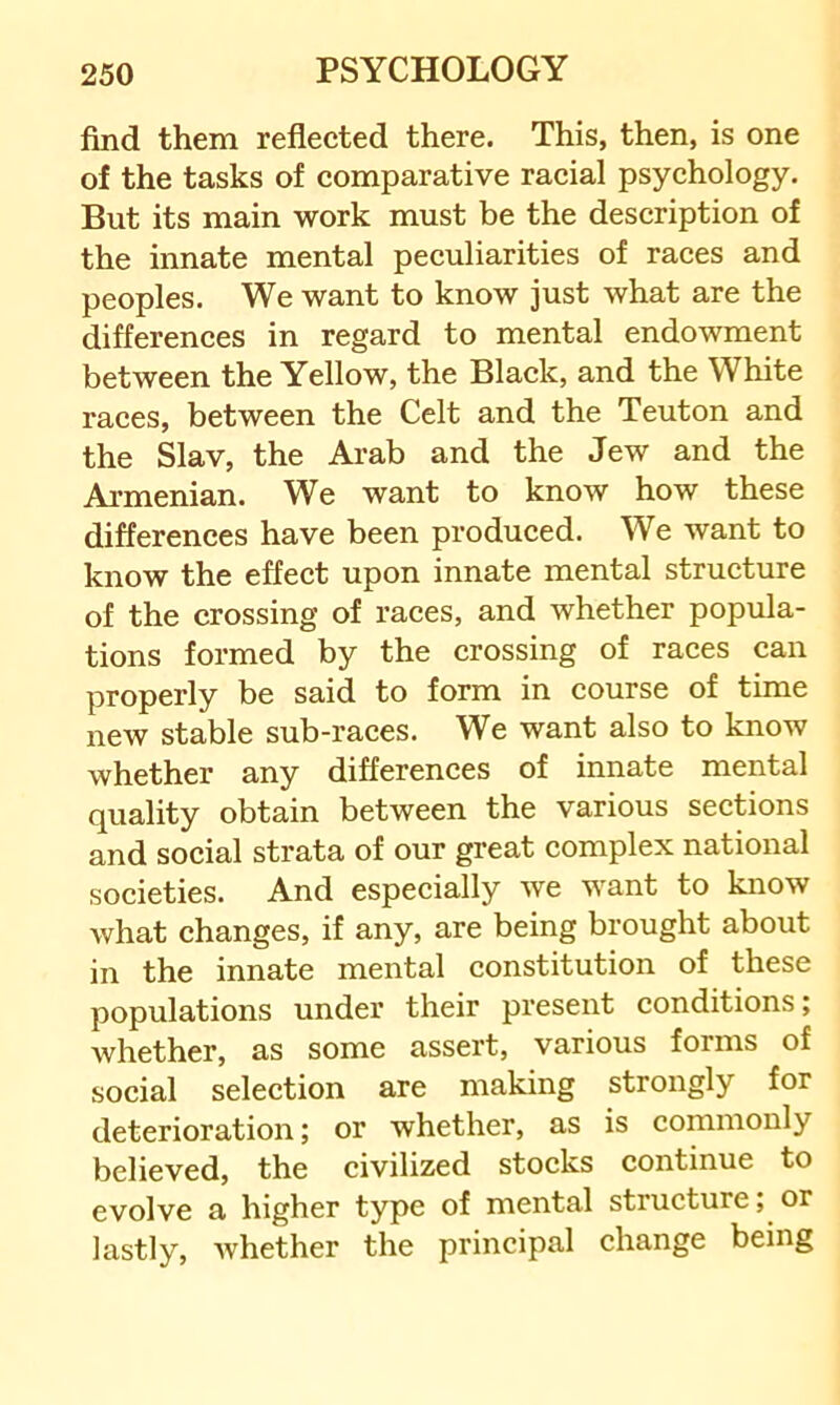 find them reflected there. This, then, is one of the tasks of comparative racial psychology. But its main work must be the description of the innate mental peculiarities of races and peoples. We want to know just what are the differences in regard to mental endowment between the Yellow, the Black, and the White races, between the Celt and the Teuton and the Slav, the Arab and the Jew and the Armenian. We want to know how these differences have been produced. We want to know the effect upon innate mental structure of the crossing of races, and whether popula- tions formed by the crossing of races can properly be said to form in course of time new stable sub-races. We want also to know whether any differences of innate mental quality obtain between the various sections and social strata of our great complex national societies. And especially we want to know what changes, if any, are being brought about in the innate mental constitution of these populations under their present conditions; whether, as some assert, various forms of social selection are making strongly for deterioration; or whether, as is commonly believed, the civilized stocks continue to evolve a higher type of mental structure; or lastly, Avhether the principal change being
