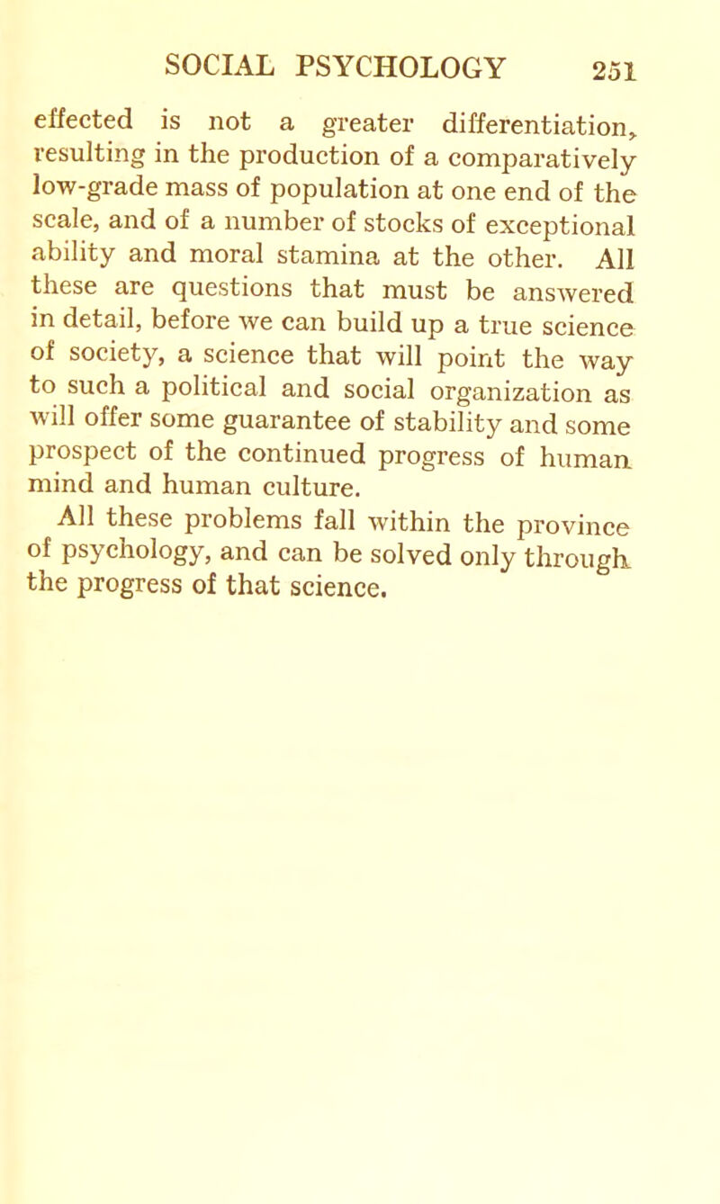 effected is not a greater differentiation^ resulting in the production of a comparatively low-grade mass of population at one end of the scale, and of a number of stocks of exceptional ability and moral stamina at the other. All these are questions that must be ansAvered in detail, before Ave can build up a true science of society, a science that will point the way to such a political and social organization as Avill offer some guarantee of stability and some prospect of the continued progress of human, mind and human culture. All these problems fall Avithin the province of psychology, and can be solved only througli the progress of that science.
