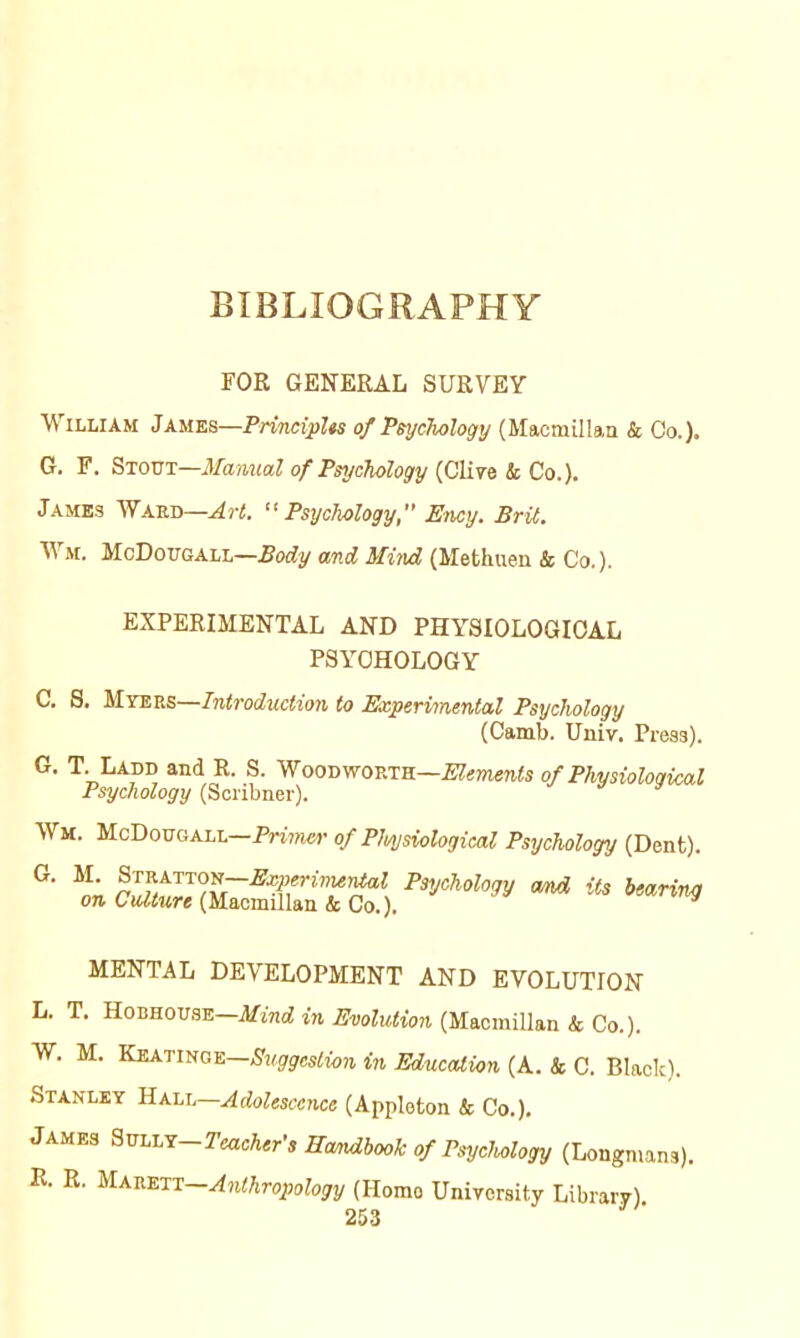 BIBLIOGRAPHY FOR GENERAL SURVEY William James—Principles of PsycTwlogy (Macmillaa & Co.). G. F, Stout—Manual of PsycTiology k Co.). James Ward—Art. “Psychology, Ency. Brit. Wm. McDougall—BoAy and Miiud (Methuen & Co.). EXPERIMENTAL AND PHYSIOLOGICAL PSYCHOLOGY C, S. UTE.V.S—Introduction to Experimental Psychology (Camb. Univ. Press). G. T. Ladd and R. S. Woodworth—of Physiological Psychology (Scribner). it Wm. McDougall—Prmei’ of Pluysiological Psychology (Dent). MENTAL DEVELOPMENT AND EVOLUTION L. T. Hobhou.se Mind in Evolution {'yL&oimWa.n k Co.). W. M. Suggestion in Education (A. k C. Black). Stanley HALL—Adolescence (Appleton k Co.). James 9m.LT—Teacher's Eandbooh of Psychology (Longmans). R. R. Majiett—Anthropology (Homo University Library)