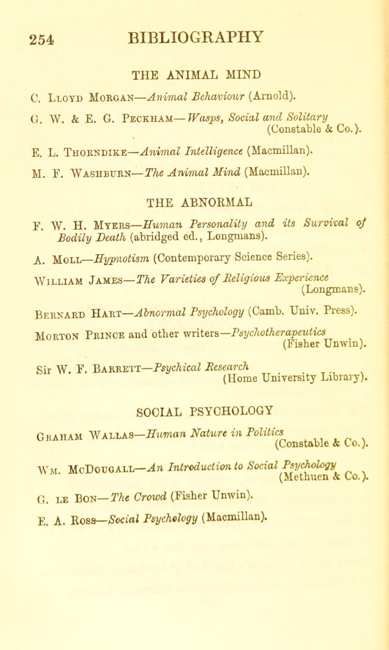 THE ANIMAL MIND C. Lloyd Morgan—Animal Behaviour (Arnold). Cl. W. & E. G. Peckham— Wasps, Social and Solitary (Constable & Co.). E. L. Thorndike—Animal Intelligence (Macmillan). M. F. Washburn—The Animal Mind (Macmillan). THE ABNORMAL F. W. H. Myers—Human TersonaXity and Us Survival oj Bodily Death (abridged ed., Longmans). A. Moll—Hypnotism (Contemporary Science Series). William James—TAe Varieties of Beligious Experience (Longmans). Bernard Hart—Abnormal Psychology (Camb. Univ. Pi-ess). Morton Prince and other yrriters—Psychotherapeutics (Fisher Unwin). Sir W. F. Barrett—PsycAicaZ Research (Home University Library). SOCIAL PSYCHOLOGY Graham Wallas—Nature in Politics (Constable k Co.). Wm An Introduction to Social Psychology (Methuen & Co.). G. LE Bon—The Crowd (Fisher Unwin). E. A. Rosa—Aocifll Psychology (Macmillan).