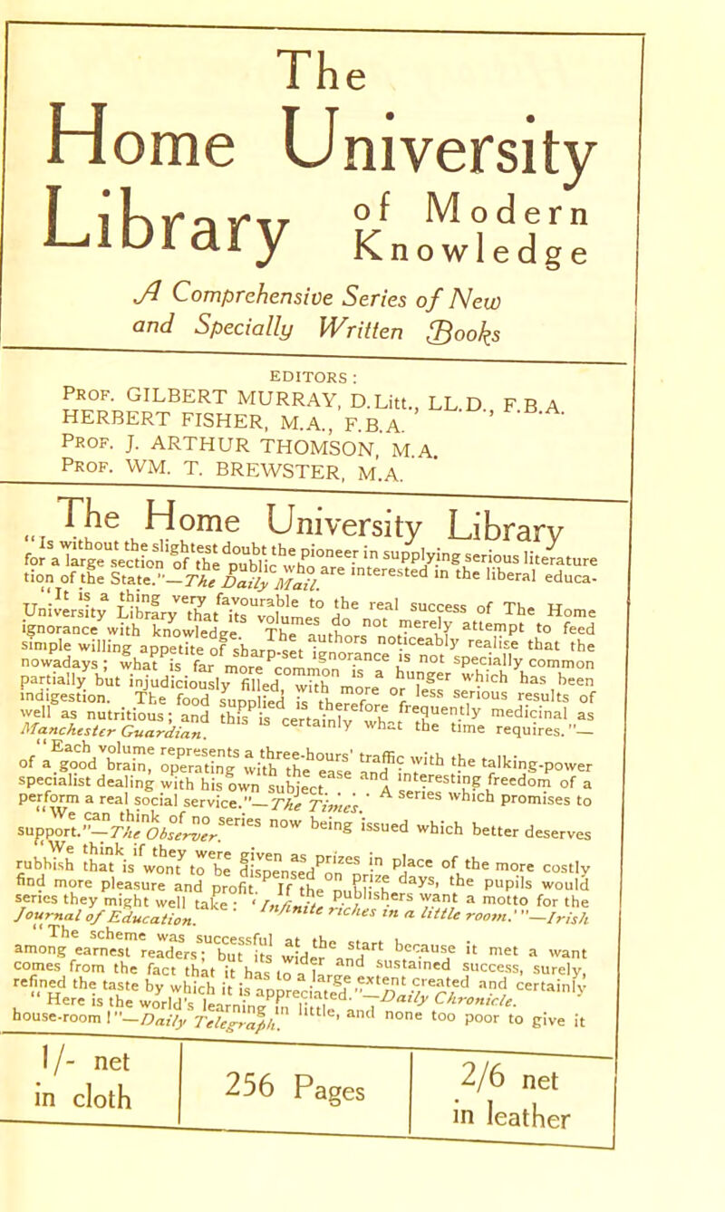 The Home University I iKv*ov*tt Modern L-lOrary Knowledge Comprehensive Series of New Specially Written ^ooks EDITORS : Prof. GILBERT MURRAY, D.Litt., LL.D. F.B A HERBERT FISHER, M.A., F B A ' Prof. J. ARTHUR THOm’sOn' M A Prof. WM, T. BREWSTER, M.A. , The Home University Library simple willing appetite of sharn-iet iimnrar,,. realise that the nowadays; what is far specially common partially but injudiciously filled, withmore^ o^r“”efrsr indigestion. The food suDoIied is iFb? r serious results of well as nutritious; and thi^'^is Ltainlv^ medicinal as ManchtsUr Guardian certainly what the time requires.”- .f'lS'd'Ssr ;s;? itr?• specialist dealing with his own Object A ‘‘V«tmg freedom of a perform a real social service.”—Vli Times ' ^ promises to su^porl”lVlioirl^°,.*^^^ being issued which better deserves rubbish that is wonf toTe di'sprnMd'^on^ • of the more costly find more pleasure and profit. If the nuhlish senes they might well take • ‘ InTili/l P ^want a motto for the Journal o/Educaiion. ' ^ ‘ ' ''—Irish .if “■‘ss* house-room I —OgHy TeUgffph. “ ’ P°or to give it I/- net in cloth