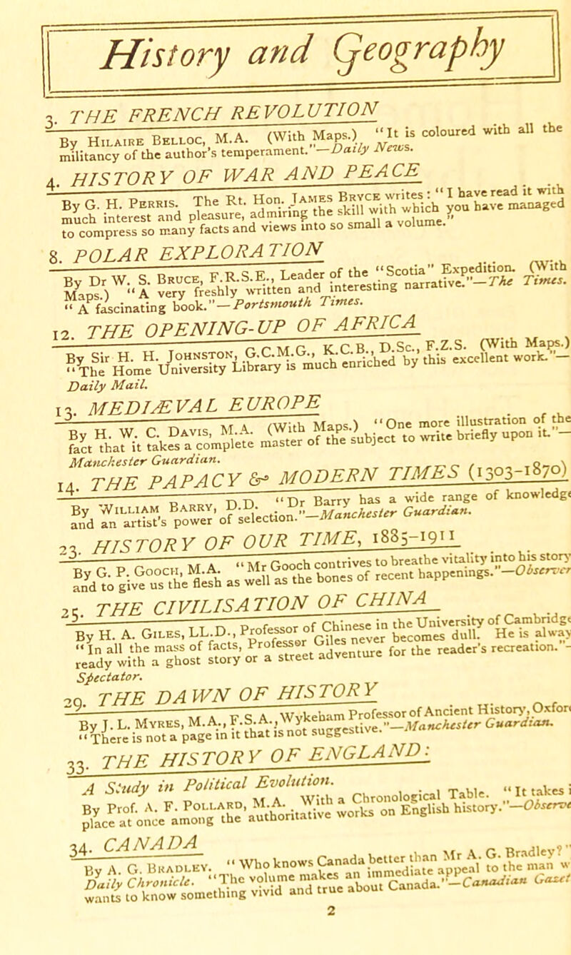 History and Qoography THE FPF.NCH REVOLUTION * V It By Hilaihe Belloc,. M.A. (With militancy of the author’s temperament. —Daiiy hletvs. T^TSTORY OF WAR AND PEACE PERRts. The Rt. Hon,;AMEs BRVCE ^ much interest and p ensure, admiring the skill witti '“■''CQ rcompi^ss so many facts and views fnto so small a volume. 8. POLAR exploration » A ficinating hooV. - Portsmouth Ttmes. 12 n. i*ia^»n***fc***& — — the OPENING-UP OF AFRICA_ « w p kCB D.Sc.Tf.Z.S. C'Vith Mar«.) By Sir H. H. -nriched by this excellent work. — The Home University Library is much enricneu oy Daily Mail. I MRDI^VAL EUROPE Matickester Guardian. Manckester Guardian. lA TUF P^P^r.V modern times (1303-18/0) _ 1 _ ' ^^■rsfta. rtf Irnowled^c — O nn “Dr Barry has a wide range of Icnowledgi an'kTn antt’s power^ IQ an aii-iata — — .0 h^r^TORY OF OUR TIME, 1885-191.1 ®nd^o giv^Setth r^apS^^ anu tu T^tr mPTI TSATION OF CHINA__ -By H. A. Git.ES. ^ ±;'li^h\”’^o:[ for the reader’s recreation.”- Spec tutor. 20. THE DA WN OF HISTORY — * V q A Wvkeham Professor of Ancient History, Oxfor. By J. L. Myres, M. A., ?-S-A-, „y, „tive —Manchester Guardian. ■ ■ There is not a page in it that is not suggestive. ' 1 ucrc 13 liwt •* THE HISTORY OF ENGLAND^ 4 Study in Political Evolution. , . , m «, •< u ,akes i 34. CANADA iy A. G. Braocev. •• Who knows fo t“ w ^ fo^om^^hing niT'anTtrue about Canada.”-C W-