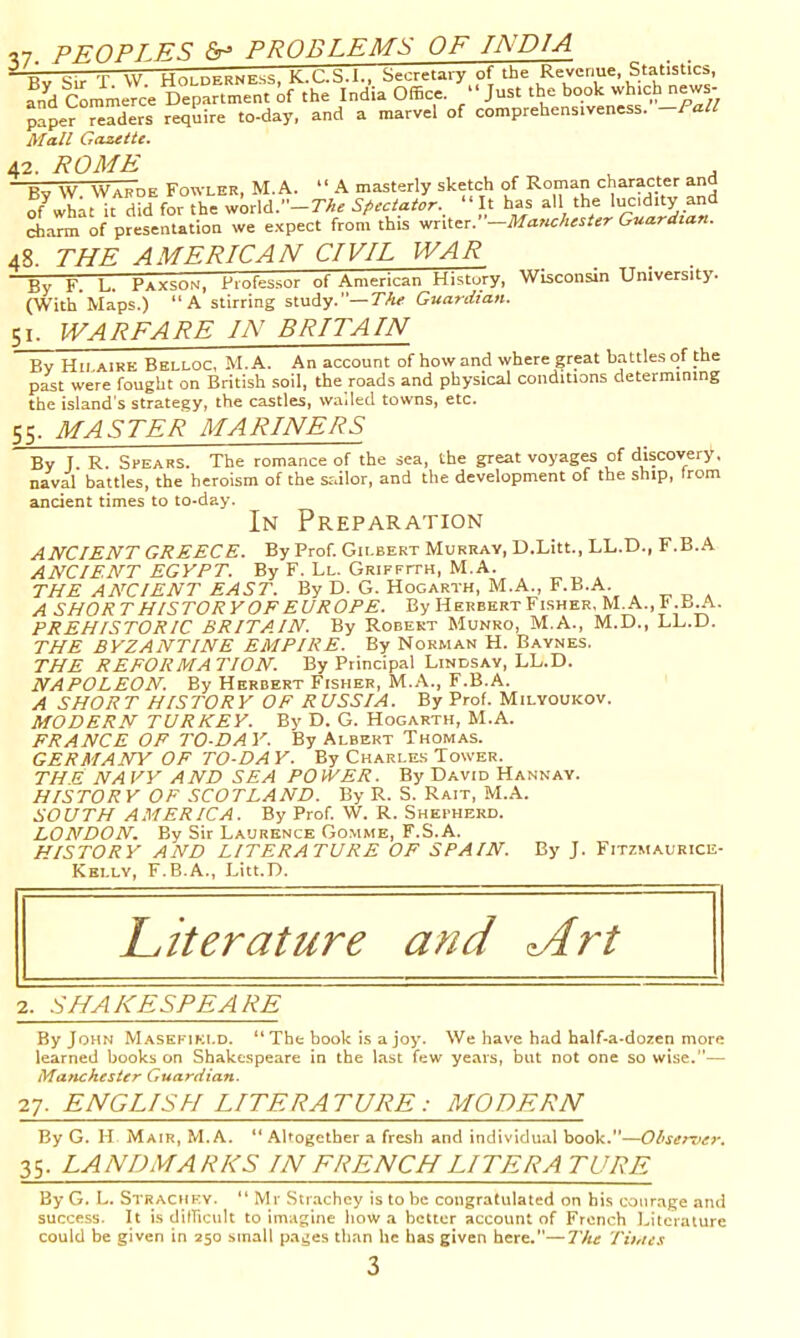^7. PEOPLES fir* PROBLEMS OF INDIA —g -r vv Hr>i nFRNEss K C S.I.. Secretary of the Revenue, Statistics, and cUmcTc^ Office. Just the book which news- paper ™?ders require to-day. and a marvel of comprehenstveness. -/’«// Afa/S Gazette. 42. ROME Bv W Wabde Fowler, M.A. “ A masterly sketch of Roman character and of what it did for the world.-r/ir “It has all the lucd.ty and charm of presentation we e.xpect from this writer. —Manchester Guardian. 48. THE AMERICAN CIVIL WAR By F_ L. Paxson, Professor of American History, Wisconsin University. (With Maps.) A stirring study.—?'/«’ Guardian. 51. WARFARE IN BRITAIN Bv Hilaire Belloc, M.A. An account of how and where great battles of the pit were fought on British soil, the roads and physical conditions determining the island’s strategy, the castles, wailed towns, etc. 55. MASTER MARINERS By J R. Spears. The romance of the sea, the great voyages of discovery, naval battles, the heroism of the srdlor, and the development of the ship, from ancient times to to-day. In Preparation ANCIENT GREECE. By Prof. Gilbert Murray, D.Litt., LL.D., F.B.A ANCIENT EGYPT. By F. Ll. Griffith, M.A. THE ANCIENT EAST. By D. G. Hogarth, M.A., F.B.A. A SHORT HISTORYOF EUROPE. By Herbert Fisher, M.A., I.B^. PREHISTORIC BRITAIN. By Robert Munro, M.A., M.D., LL.D. THE BYZANTINE EMPIRE. By Norman H. Baynes. THE REFORMATION. By Principal Lindsay, LL.D. NAPOLEON. By Herbert Fisher, M.A., F.B.A. A SHOE T HISTORY OF R USSIA. By Prof. Milyoukov. MODERN TURKEY. By D. G. Hogarth, M.A. FRANCE OF TO-DAY. By Albert Thomas. GERMANY OF TO-DA Y. By Charles Tower. THE NA YY AND SEA POWER. By David Hannay. HISTORY OF SCOTLAND. By R. S. Rait, M.A. SOUTH AMERICA. By Prof. W. R. Shepherd. LONDON. By Sir Laurence Gomme, F.S.A. HISTORY AND LITERATURE OF SPAIN. By J. Fitzmaurice- Kei.lv, F.B.A., Litt.D. 2. SHAKESPEARE By John Masefield. “The book is a joy. We have had half-a-dozen more learned books on Shakespeare in the last few years, but not one so wise.— Manchester Guardian. 27. ENGLISH LITERATURE: MODERN By G. H Mair, M.A.  Altogether a fresh and individual book.—Observer. 35. LANDMARKS IN FRENCHLITERA TUBE By G. L. Straciiev. “ Mr Strachey is to be congratulated on his courage and success. It is difficult to imagine how a better account of French Literature could be given in 250 small pages than he has given here.—I'he Tinus