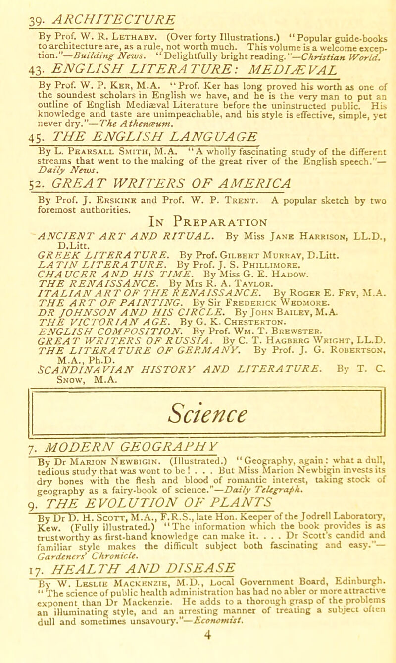 39- ARCHITECTURE By Prof. W. R. Lethaby. (Over forty Illustrations.) “ Popular guide-books to architecture are, as a rule, not worth much. This volume is a welcome excep- tion.—Building News. “ Delightfully bright reading.—Christian World. 43. ENGLISH LITERATURE: MEDUEVAL By Prof. W. P. Ker, M.A. “ Prof. Ker has long proved his worth as one of the soundest scholars in English we have, and he is the very man to put an outline of English Mediteval Literature before the uninstructed public. His knowledge and taste are unimpeachable, and his style is effective, simple, yet never dry.—The Athenaum. 45. THE ENGLISH LANGUAGE By L. Pearsall Smith, M.A. “A wholly fascinating study of the different streams that went to the making of the great river of the English speech.— Daily News. 52. GREAT WRITERS OF AMERICA By Prof. J. Erskine and Prof. W. P. Trent. A popular sketch by two foremost authorities. In Preparation ANCIENT ART AND RITUAL. By Miss Jane Harrison. LL.D., D.Litt. GREEK LITER A TURE. By Prof. Gilbert Murray, D.Litt. LA TIN LITER A TURE. By Prof. J. S. Phillimore. CHA UCER AND HIS TIME. By Miss G. E. Hadow. THE RENAISSANCE. By Mrs R. A. Taylor. ITALIAN ART OF THE RENAISSANCE. By Roger E. Fry, M.A. THE ART OF PAINTING. By Sir Frederick Wedmore. DR JOHNSON AND HIS CIRCLE. By John Bailey, M.A THE VICTORIAN AGE. By G. K. Chesterton. ENGLISH COMPOSITION. By Prof. Wm. T. Brewster. GREA T WRITERS OF RUSSIA. By C. T. Hagberg Wright, LL.D. THE LITERATURE OF GERMANY. By Prof. J. G. Robertson. M.A., Ph.D. SCANDINAVIAN HISTORY AND LITERATURE. By T. C. Snow, M.A. Science 7. MODERN GEOGRAPHY By Dr Marion Newbigin. (Illustrated.) “Geography, again : what a dull, tedious study that was wont to be 1 . . . But Miss Marion Newbi^n invests its dry bones with the flesh and blood of romantic interest, taking stock of geography as a fairy-book of science.—Daily Telegraph. 9. THE EVOLUTION OE PLANTS By Dr D. H. Scott, M.-A.., F.R.S., late Hon. Keeper of the Jodrell Laboratoiy, Kew. (Fully illustrated.) “The information which the book provides is as trustworthy as first-hand knowledge can make it. . . . Dr Scott's candid and familiar style makes the difficult subject both fascinating and easy.— Gardeners* Chronicle. 17. HEALTH AND DISEASE By W. Leslie Mackenzie, M.D., Local Government Board, Edinburgh. “ The science of public health administration has had no abler or more attractive exponent than Dr Mackenzie. He adds to a thorough grasp of the problems an illuminating style, and an arresting manner of treating a subject often dull and sometimes unsavoury.—Economist.