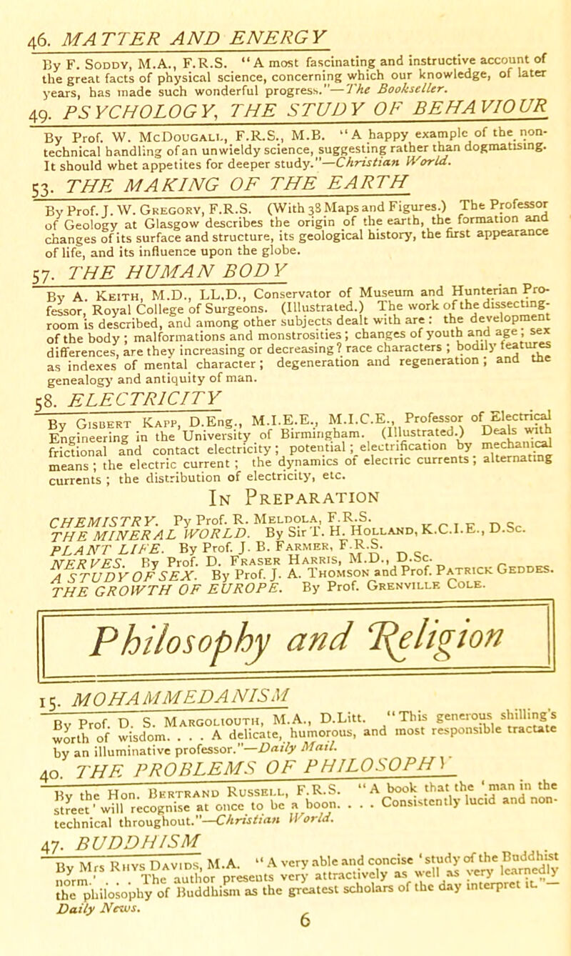 46. MATTER AND ENERGY By F. SoDDY, M.A., F.R.S. “ A most fascinating and instructive account of the great facts of physical science, concerning which our knowledge, of later years, has made such wonderful progress.—The Bookseller. 49. PSYCHOLOGY, THE STUDY OF BEHAVIOUR By Prof. W. McDougali., F.R.S., M.B. “A happy example of the non- technical handling of an unwieldy science, suggesting rather than dogmatising. It should whet appetites for deeper study.—Christian World. S3. THE MAKING OF THE EARTH ByProf.J.W. Gregory, F.R.S. (With 38 Maps and Figures.) The Professor of Geology at Glasgow describes the origin of the earth, the formation ana changes of its surface and structure, its geological history, the first appearance of life, and its influence upon the globe. S7. THE HUMAN BODY Bv A Keith, M.D., LL.D., Conservator of Museum and Hunterian Pro- fessor, Royal College of Surgeons. (Illustrated.) The work of the d'ssecung- room is described, and among other subjects dealt with are : the development of the body ; malformations and monstrosities; changes of youth and age, sex differences, are they increasing or decreasing? race characters ; bodily teatur^ as indexes of mental character; degeneration and regeneration ; and the genealog^^ and antiquity of man. t;8. ELECTRICITY Bv Gisbert Kapp, D.Eng., M.I.E.E., M.I.C.E., Professor of Electri^ Engineering in the University of Birmingham. (Illustrated.) ^ frictional and contact electricity; potential; electrification by mechani^ means ; the electric current; the dynamics of elecinc currents , alternating currents ; the distribution of electricity, etc. In Preparation CHEMISTRY. Py Prof. R. Meldola, F.R.S. „ r. ■,-r- ts c THE MINERAL WORLD. By Sir T. H. Holland, K.C.I.E., D.Sc. PLANT LIFE. By Prof. J. B. Farmer, F^^R.S. NERVES. By Prof. D. Fraser Harris, M.D., D.Sc. A STUDY OF SEX. By Prof. J. A. Thomson and Prof. Patricr Geddes. THE GROWTH OF EUROPE. By Prof. Grenville Cole. T c. MO HA MM EDA NISM By Prof. D. S. Margoliouth, M.A., D.Litt. This geneious shillings worth of wisdom. ... A delicate, humorous, and most responsible tractate by an illuminative professor.—Mail. 40. an luuimiidu»v. piWIWW...W.. — ✓ THE PROBLEMS OF PHILOSOPH) By the Hon. Bertrand Russell, F.R.S. street' will recognise at once to be j* boon- technical throughout.”—Christian fl orld. ‘A book that the 'man in the Consistently lucid and non- 47. buddhism Tiv Mrs Rhys Davids M.A. “ very able and concise ‘study of the Buddhist By Mrs ^ery attractively as w' “ y'D' I'a^ly the philosophy of Buddhism as the greatest scholars of the day interpret iL Daily News^