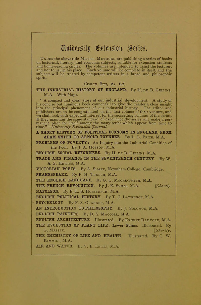 Intesitg (foxtmm Series. Under the above title Messrs. Methuen are publishing a series of books on historical, literary, and economic subjects, suitable for extension students and home-reading circles. The volumes are intended to assist the lecturer, and not to usurp his place. Each volume will be complete in itself, and the subjects will be treated by competent writers in a broad and philosophic spirit. Crown 8vo, 2s. 6d. THE INDUSTRIAL HISTORY OF ENGLAND. By H. de B. Gibbins, M.A. With Maps. “ A compact and clear story of our industrial development. A study of his concise but luminous book cannot fail to give the reader a clear insight into the principal phenomena of our industrial history. The editor and publishers are to be congratulated on this first volume of their venture, and we shall look with expectant interest for the succeeding volumes of the series. If they maintain the same standard of excellence the series will make a per- manent place for itself among the many series which appear from time to time.”—University Extension Journal. A SHORT HISTORY OF POLITICAL ECONOMY IN ENGLAND, FROM ADAM SMITH TO ARNOLD TOYNBEE. By L. L. Price, M.A. PROBLEMS OF POVERTY: An Inquiry into the Industrial Condition of the Poor. By J. A. Hobson, M.A. ENGLISH SOCIAL REFORMERS. By H. de B. Gibbins, M.A. TRADE AND FINANCE IN THE SEVENTEENTH CENTURY. By W. A. S. Hewins, M.A. VICTORIAN POETS. By A. Sharp, Newnham College, Cambridge. SHAKESPEARE. By F. H. Trench, M.A. THE ENGLISH LANGUAGE. By G. C. Moore-Smith, M.A. THE FRENCH REVOLUTION. By J. E. Symes, M. A. [Shortly. NAPOLEON. By E. L. S. Horsburgh, M.A. ENGLISH POLITICAL HISTORY. By T. J. Lawrence, M.A. PSYCHOLOGY. By F. S. Granger, M.A. AN INTRODUCTION TO PHILOSOPHY. By J. Solomon, M.A. ENGLISH PAINTERS. By D. S. Maccoll, M.A. ENGLISH ARCHITECTURE. Illustrated. By Ernest Radford, M.A. THE EVOLUTION OF PLANT LIFE: Lower Forms. Illustrated. By G. Massee. [Shortly. THE CHEMISTRY OF LIFE AND HEALTH. Illustrated. By C. W. Kimmins, M.A. AIR AND WATER. By V. B. Lewes, M.A.