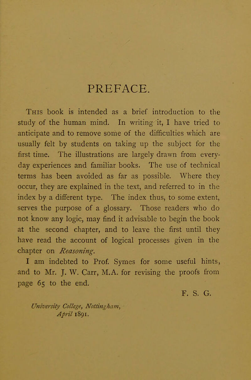 PREFACE. This book is intended as a brief introduction to the study of the human mind. In writing it, I have tried to anticipate and to remove some of the difficulties which are usually felt by students on taking up the subject for the first time. The illustrations are largely drawn from every- day experiences and familiar books. The use of technical terms has been avoided as far as possible. Where they occur, they are explained in the text, and referred to in the index by a different type. The index thus, to some extent, serves the purpose of a glossary. Those readers who do not know any logic, may find it advisable to begin the book at the second chapter, and to leave the first until they have read the account of logical processes given in the chapter on Reasoning. I am indebted to Prof. Symes for some useful hints, and to Mr. J. W. Carr, M.A. for revising the proofs from page 65 to the end. University College, Nottingham, April 1891. F. S. G.