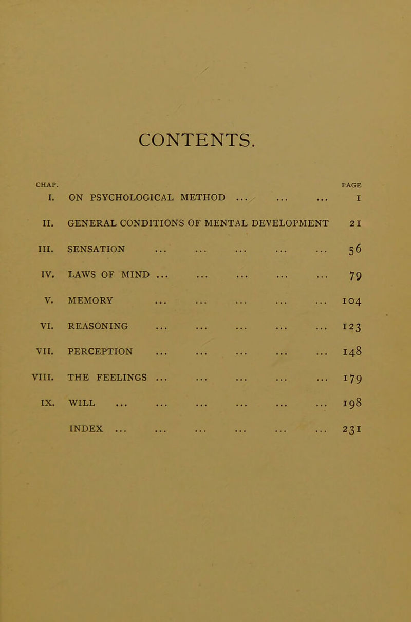 CONTENTS CHAP. PAGE I. ON PSYCHOLOGICAL METHOD ... ... ... I II. GENERAL CONDITIONS OF MENTAL DEVELOPMENT 21 III. SENSATION ... ... ... ... ... 56 IV. LAWS OF MIND ... ... ... ... ... 79 V. MEMORY ... ... ... ... ... 104 VI. REASONING ... ... ... ... ... 123 VII. PERCEPTION ... ... ... ... ... 148 VIII. THE FEELINGS ... ... ... ... ... 179 IX. WILL ... ... ... ... ... ... 198 INDEX ... ... ... ... ... ... 23I