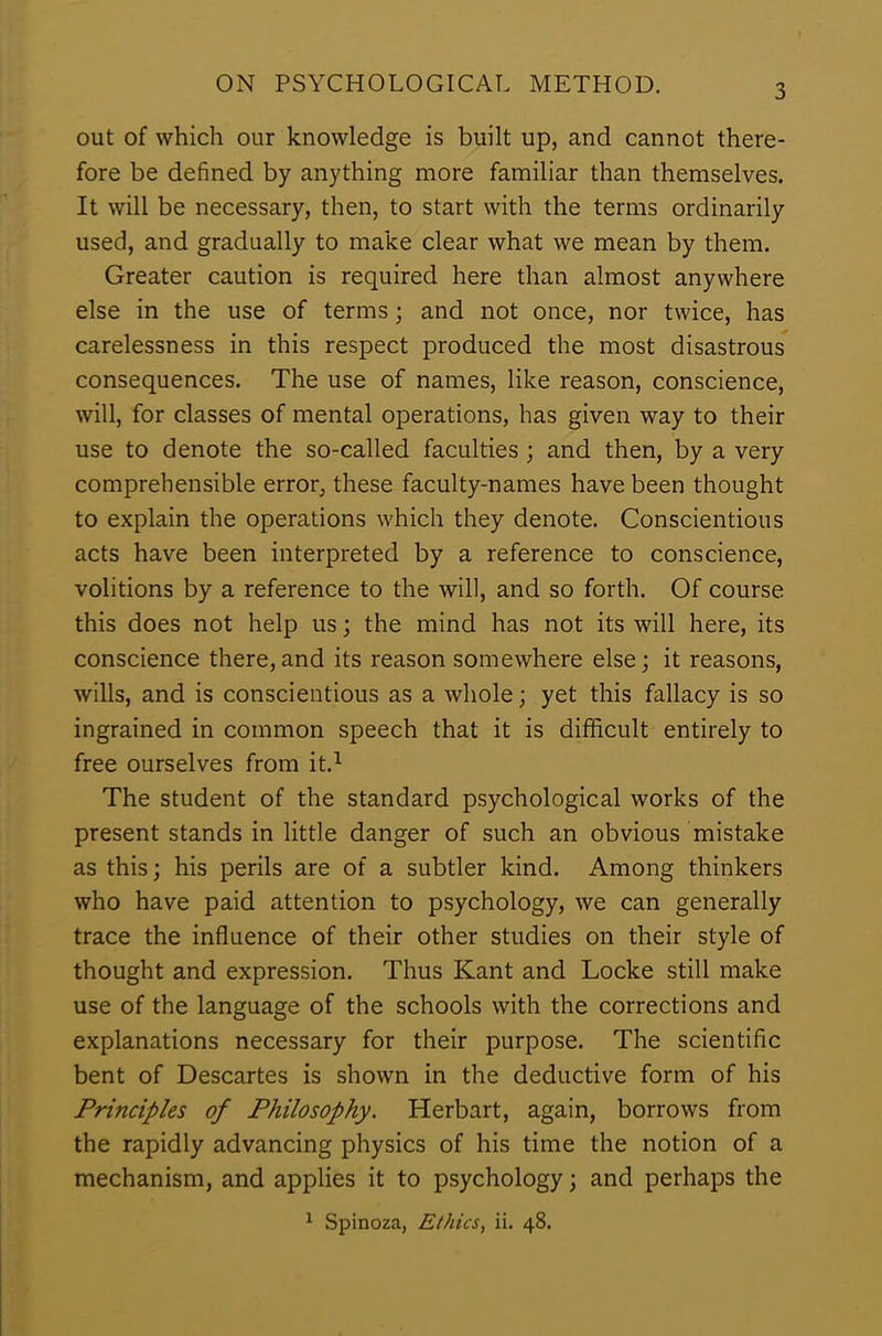 out of which our knowledge is built up, and cannot there- fore be defined by anything more familiar than themselves. It will be necessary, then, to start with the terms ordinarily used, and gradually to make clear what we mean by them. Greater caution is required here than almost anywhere else in the use of terms; and not once, nor twice, has carelessness in this respect produced the most disastrous consequences. The use of names, like reason, conscience, will, for classes of mental operations, has given way to their use to denote the so-called faculties ; and then, by a very comprehensible error, these faculty-names have been thought to explain the operations which they denote. Conscientious acts have been interpreted by a reference to conscience, volitions by a reference to the will, and so forth. Of course this does not help us; the mind has not its will here, its conscience there,and its reason somewhere else; it reasons, wills, and is conscientious as a whole; yet this fallacy is so ingrained in common speech that it is difficult entirely to free ourselves from it.1 The student of the standard psychological works of the present stands in little danger of such an obvious mistake as this; his perils are of a subtler kind. Among thinkers who have paid attention to psychology, we can generally trace the influence of their other studies on their style of thought and expression. Thus Kant and Locke still make use of the language of the schools with the corrections and explanations necessary for their purpose. The scientific bent of Descartes is shown in the deductive form of his Principles of Philosophy. Herbart, again, borrows from the rapidly advancing physics of his time the notion of a mechanism, and applies it to psychology; and perhaps the 1 Spinoza, Ethics, ii. 48.